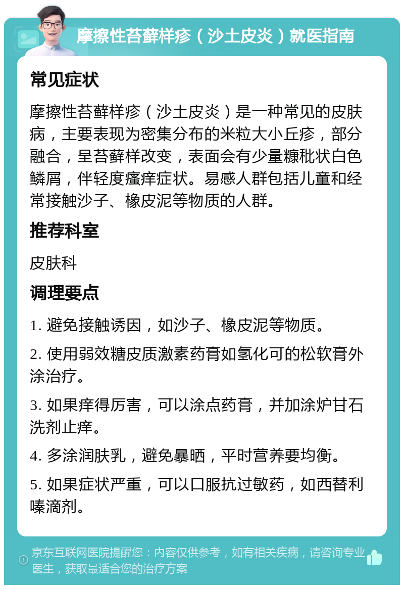 摩擦性苔藓样疹（沙土皮炎）就医指南 常见症状 摩擦性苔藓样疹（沙土皮炎）是一种常见的皮肤病，主要表现为密集分布的米粒大小丘疹，部分融合，呈苔藓样改变，表面会有少量糠秕状白色鳞屑，伴轻度瘙痒症状。易感人群包括儿童和经常接触沙子、橡皮泥等物质的人群。 推荐科室 皮肤科 调理要点 1. 避免接触诱因，如沙子、橡皮泥等物质。 2. 使用弱效糖皮质激素药膏如氢化可的松软膏外涂治疗。 3. 如果痒得厉害，可以涂点药膏，并加涂炉甘石洗剂止痒。 4. 多涂润肤乳，避免暴晒，平时营养要均衡。 5. 如果症状严重，可以口服抗过敏药，如西替利嗪滴剂。