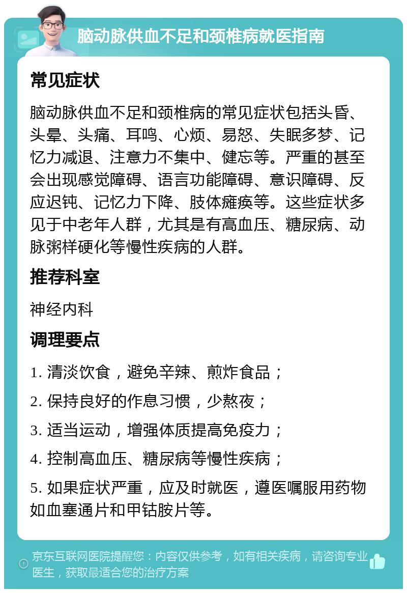 脑动脉供血不足和颈椎病就医指南 常见症状 脑动脉供血不足和颈椎病的常见症状包括头昏、头晕、头痛、耳鸣、心烦、易怒、失眠多梦、记忆力减退、注意力不集中、健忘等。严重的甚至会出现感觉障碍、语言功能障碍、意识障碍、反应迟钝、记忆力下降、肢体瘫痪等。这些症状多见于中老年人群，尤其是有高血压、糖尿病、动脉粥样硬化等慢性疾病的人群。 推荐科室 神经内科 调理要点 1. 清淡饮食，避免辛辣、煎炸食品； 2. 保持良好的作息习惯，少熬夜； 3. 适当运动，增强体质提高免疫力； 4. 控制高血压、糖尿病等慢性疾病； 5. 如果症状严重，应及时就医，遵医嘱服用药物如血塞通片和甲钴胺片等。