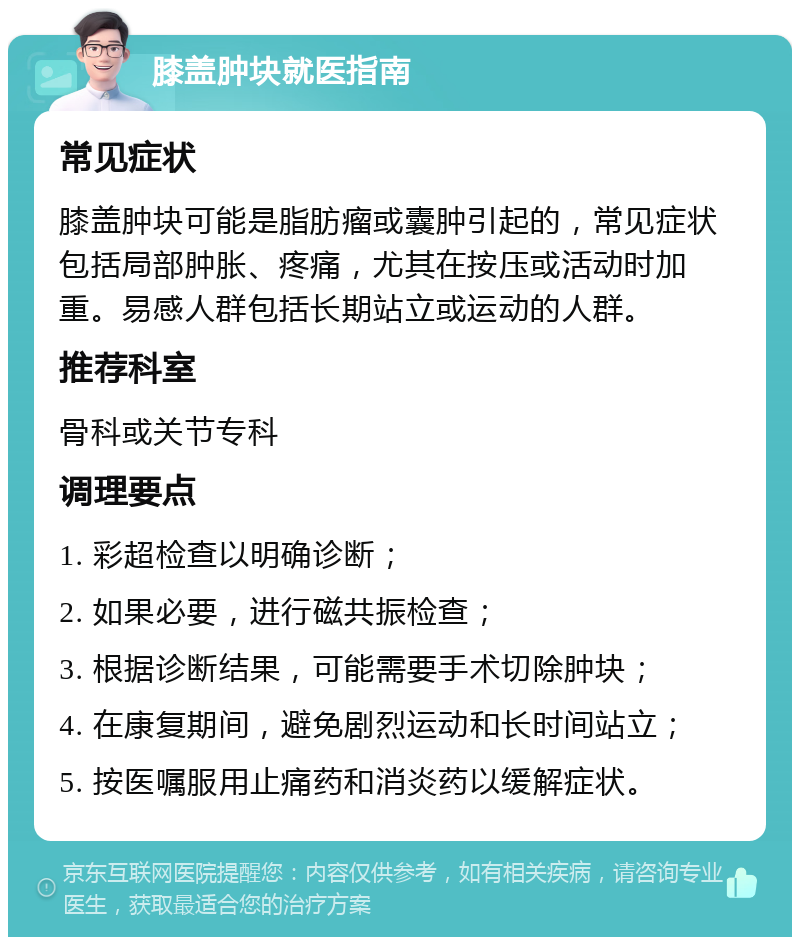 膝盖肿块就医指南 常见症状 膝盖肿块可能是脂肪瘤或囊肿引起的，常见症状包括局部肿胀、疼痛，尤其在按压或活动时加重。易感人群包括长期站立或运动的人群。 推荐科室 骨科或关节专科 调理要点 1. 彩超检查以明确诊断； 2. 如果必要，进行磁共振检查； 3. 根据诊断结果，可能需要手术切除肿块； 4. 在康复期间，避免剧烈运动和长时间站立； 5. 按医嘱服用止痛药和消炎药以缓解症状。