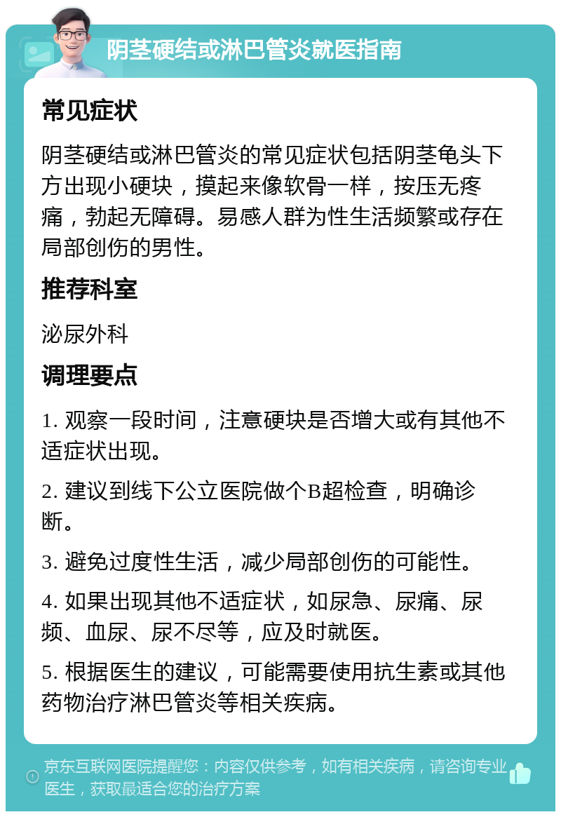 阴茎硬结或淋巴管炎就医指南 常见症状 阴茎硬结或淋巴管炎的常见症状包括阴茎龟头下方出现小硬块，摸起来像软骨一样，按压无疼痛，勃起无障碍。易感人群为性生活频繁或存在局部创伤的男性。 推荐科室 泌尿外科 调理要点 1. 观察一段时间，注意硬块是否增大或有其他不适症状出现。 2. 建议到线下公立医院做个B超检查，明确诊断。 3. 避免过度性生活，减少局部创伤的可能性。 4. 如果出现其他不适症状，如尿急、尿痛、尿频、血尿、尿不尽等，应及时就医。 5. 根据医生的建议，可能需要使用抗生素或其他药物治疗淋巴管炎等相关疾病。