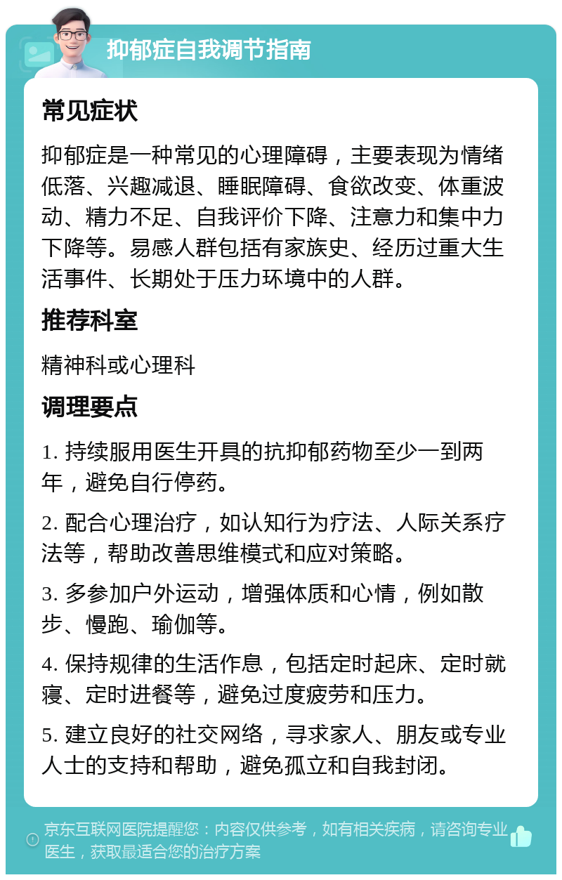 抑郁症自我调节指南 常见症状 抑郁症是一种常见的心理障碍，主要表现为情绪低落、兴趣减退、睡眠障碍、食欲改变、体重波动、精力不足、自我评价下降、注意力和集中力下降等。易感人群包括有家族史、经历过重大生活事件、长期处于压力环境中的人群。 推荐科室 精神科或心理科 调理要点 1. 持续服用医生开具的抗抑郁药物至少一到两年，避免自行停药。 2. 配合心理治疗，如认知行为疗法、人际关系疗法等，帮助改善思维模式和应对策略。 3. 多参加户外运动，增强体质和心情，例如散步、慢跑、瑜伽等。 4. 保持规律的生活作息，包括定时起床、定时就寝、定时进餐等，避免过度疲劳和压力。 5. 建立良好的社交网络，寻求家人、朋友或专业人士的支持和帮助，避免孤立和自我封闭。