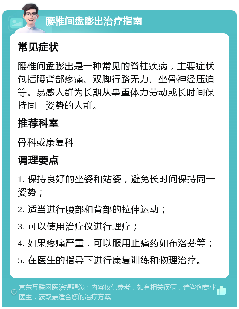 腰椎间盘膨出治疗指南 常见症状 腰椎间盘膨出是一种常见的脊柱疾病，主要症状包括腰背部疼痛、双脚行路无力、坐骨神经压迫等。易感人群为长期从事重体力劳动或长时间保持同一姿势的人群。 推荐科室 骨科或康复科 调理要点 1. 保持良好的坐姿和站姿，避免长时间保持同一姿势； 2. 适当进行腰部和背部的拉伸运动； 3. 可以使用治疗仪进行理疗； 4. 如果疼痛严重，可以服用止痛药如布洛芬等； 5. 在医生的指导下进行康复训练和物理治疗。