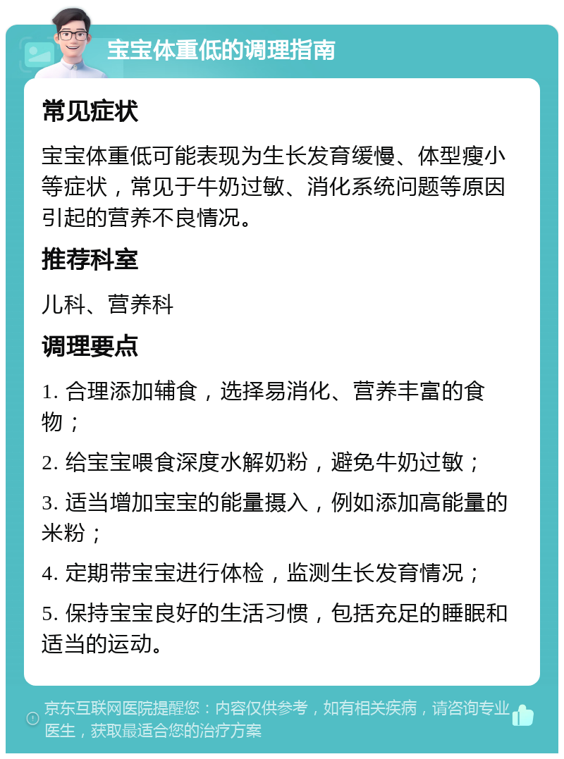 宝宝体重低的调理指南 常见症状 宝宝体重低可能表现为生长发育缓慢、体型瘦小等症状，常见于牛奶过敏、消化系统问题等原因引起的营养不良情况。 推荐科室 儿科、营养科 调理要点 1. 合理添加辅食，选择易消化、营养丰富的食物； 2. 给宝宝喂食深度水解奶粉，避免牛奶过敏； 3. 适当增加宝宝的能量摄入，例如添加高能量的米粉； 4. 定期带宝宝进行体检，监测生长发育情况； 5. 保持宝宝良好的生活习惯，包括充足的睡眠和适当的运动。