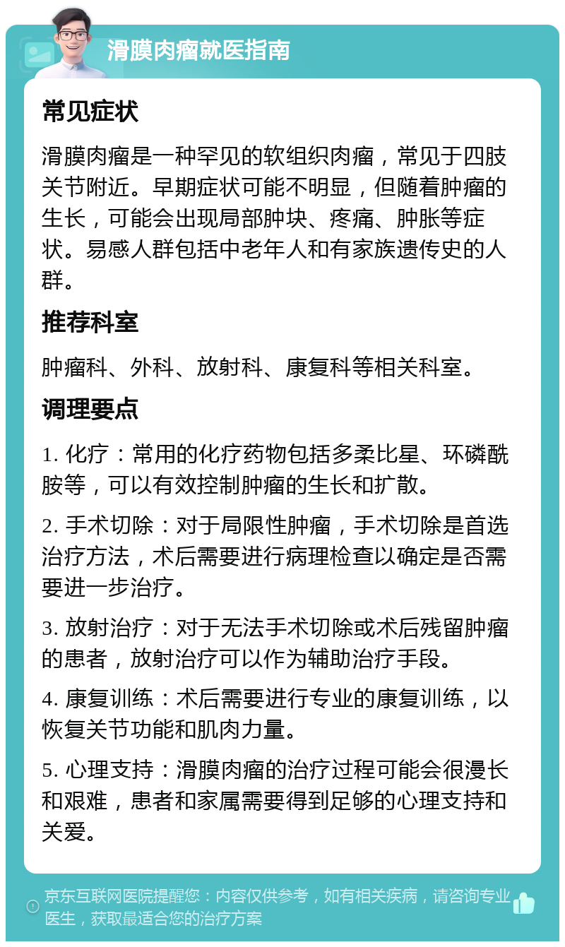 滑膜肉瘤就医指南 常见症状 滑膜肉瘤是一种罕见的软组织肉瘤，常见于四肢关节附近。早期症状可能不明显，但随着肿瘤的生长，可能会出现局部肿块、疼痛、肿胀等症状。易感人群包括中老年人和有家族遗传史的人群。 推荐科室 肿瘤科、外科、放射科、康复科等相关科室。 调理要点 1. 化疗：常用的化疗药物包括多柔比星、环磷酰胺等，可以有效控制肿瘤的生长和扩散。 2. 手术切除：对于局限性肿瘤，手术切除是首选治疗方法，术后需要进行病理检查以确定是否需要进一步治疗。 3. 放射治疗：对于无法手术切除或术后残留肿瘤的患者，放射治疗可以作为辅助治疗手段。 4. 康复训练：术后需要进行专业的康复训练，以恢复关节功能和肌肉力量。 5. 心理支持：滑膜肉瘤的治疗过程可能会很漫长和艰难，患者和家属需要得到足够的心理支持和关爱。