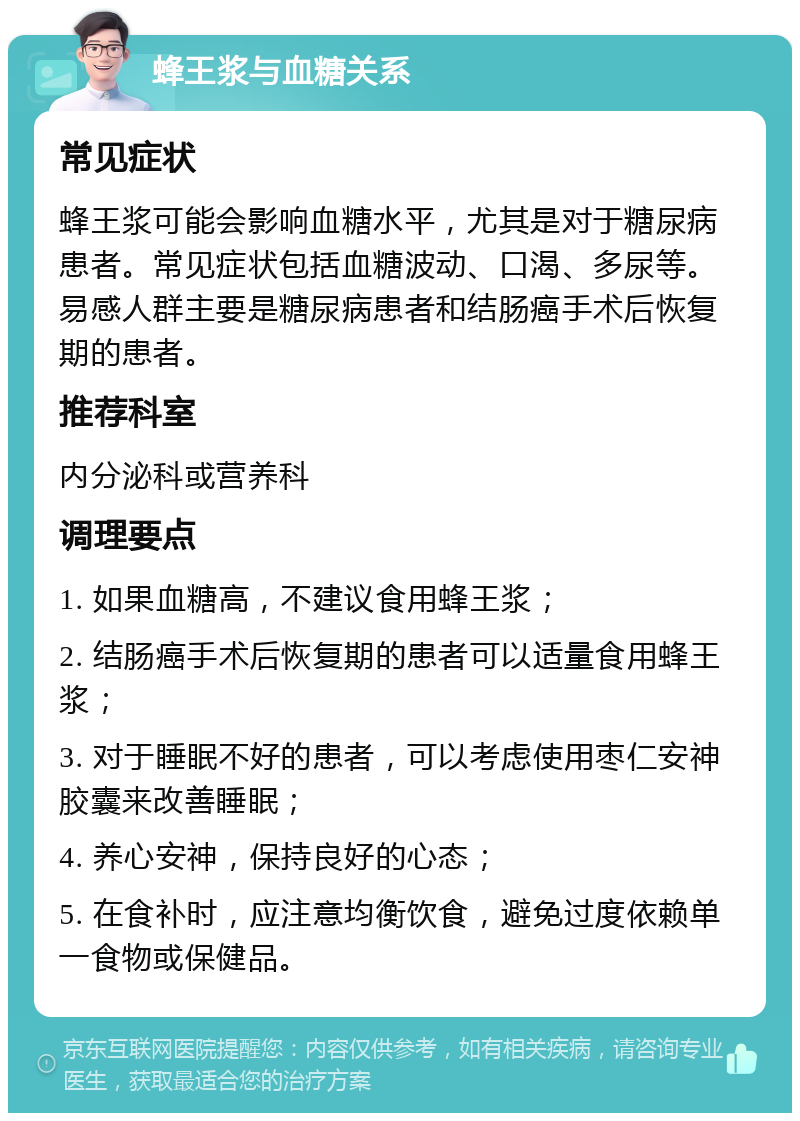 蜂王浆与血糖关系 常见症状 蜂王浆可能会影响血糖水平，尤其是对于糖尿病患者。常见症状包括血糖波动、口渴、多尿等。易感人群主要是糖尿病患者和结肠癌手术后恢复期的患者。 推荐科室 内分泌科或营养科 调理要点 1. 如果血糖高，不建议食用蜂王浆； 2. 结肠癌手术后恢复期的患者可以适量食用蜂王浆； 3. 对于睡眠不好的患者，可以考虑使用枣仁安神胶囊来改善睡眠； 4. 养心安神，保持良好的心态； 5. 在食补时，应注意均衡饮食，避免过度依赖单一食物或保健品。