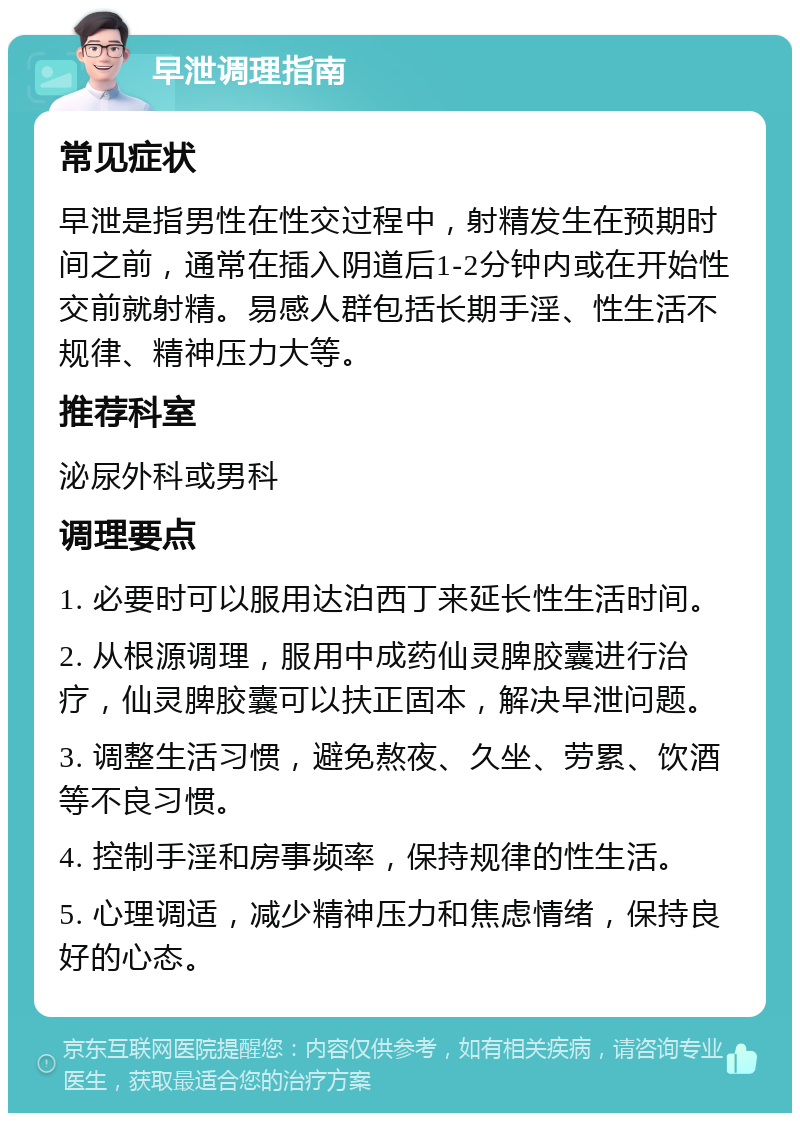 早泄调理指南 常见症状 早泄是指男性在性交过程中，射精发生在预期时间之前，通常在插入阴道后1-2分钟内或在开始性交前就射精。易感人群包括长期手淫、性生活不规律、精神压力大等。 推荐科室 泌尿外科或男科 调理要点 1. 必要时可以服用达泊西丁来延长性生活时间。 2. 从根源调理，服用中成药仙灵脾胶囊进行治疗，仙灵脾胶囊可以扶正固本，解决早泄问题。 3. 调整生活习惯，避免熬夜、久坐、劳累、饮酒等不良习惯。 4. 控制手淫和房事频率，保持规律的性生活。 5. 心理调适，减少精神压力和焦虑情绪，保持良好的心态。