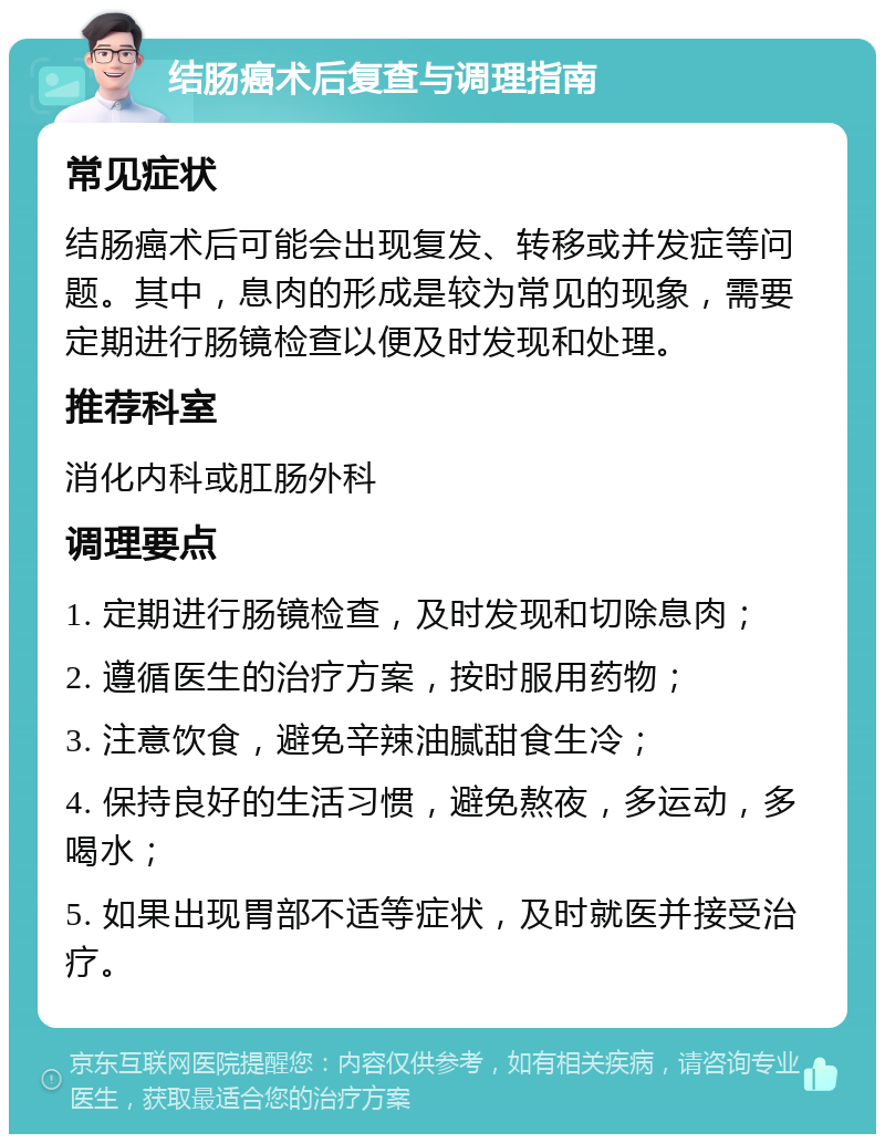 结肠癌术后复查与调理指南 常见症状 结肠癌术后可能会出现复发、转移或并发症等问题。其中，息肉的形成是较为常见的现象，需要定期进行肠镜检查以便及时发现和处理。 推荐科室 消化内科或肛肠外科 调理要点 1. 定期进行肠镜检查，及时发现和切除息肉； 2. 遵循医生的治疗方案，按时服用药物； 3. 注意饮食，避免辛辣油腻甜食生冷； 4. 保持良好的生活习惯，避免熬夜，多运动，多喝水； 5. 如果出现胃部不适等症状，及时就医并接受治疗。