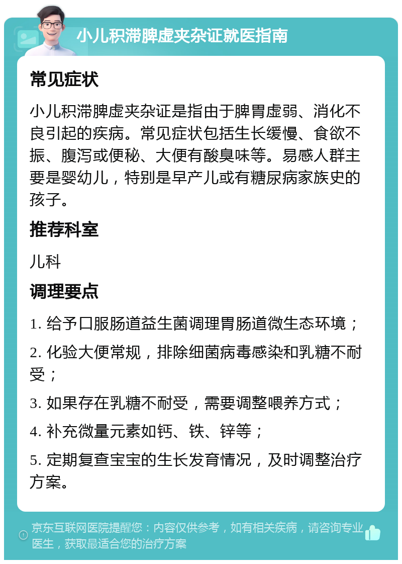 小儿积滞脾虚夹杂证就医指南 常见症状 小儿积滞脾虚夹杂证是指由于脾胃虚弱、消化不良引起的疾病。常见症状包括生长缓慢、食欲不振、腹泻或便秘、大便有酸臭味等。易感人群主要是婴幼儿，特别是早产儿或有糖尿病家族史的孩子。 推荐科室 儿科 调理要点 1. 给予口服肠道益生菌调理胃肠道微生态环境； 2. 化验大便常规，排除细菌病毒感染和乳糖不耐受； 3. 如果存在乳糖不耐受，需要调整喂养方式； 4. 补充微量元素如钙、铁、锌等； 5. 定期复查宝宝的生长发育情况，及时调整治疗方案。