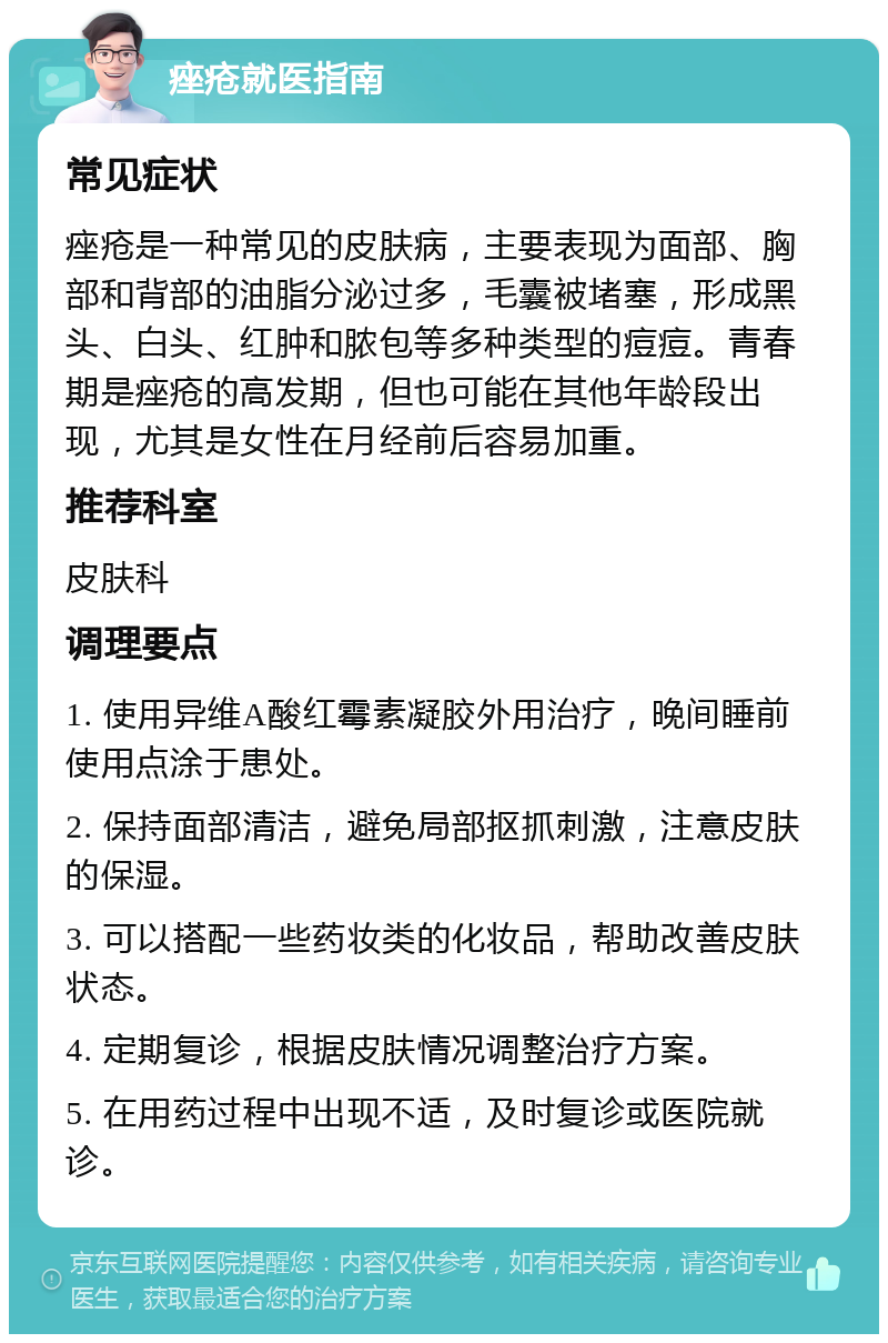 痤疮就医指南 常见症状 痤疮是一种常见的皮肤病，主要表现为面部、胸部和背部的油脂分泌过多，毛囊被堵塞，形成黑头、白头、红肿和脓包等多种类型的痘痘。青春期是痤疮的高发期，但也可能在其他年龄段出现，尤其是女性在月经前后容易加重。 推荐科室 皮肤科 调理要点 1. 使用异维A酸红霉素凝胶外用治疗，晚间睡前使用点涂于患处。 2. 保持面部清洁，避免局部抠抓刺激，注意皮肤的保湿。 3. 可以搭配一些药妆类的化妆品，帮助改善皮肤状态。 4. 定期复诊，根据皮肤情况调整治疗方案。 5. 在用药过程中出现不适，及时复诊或医院就诊。