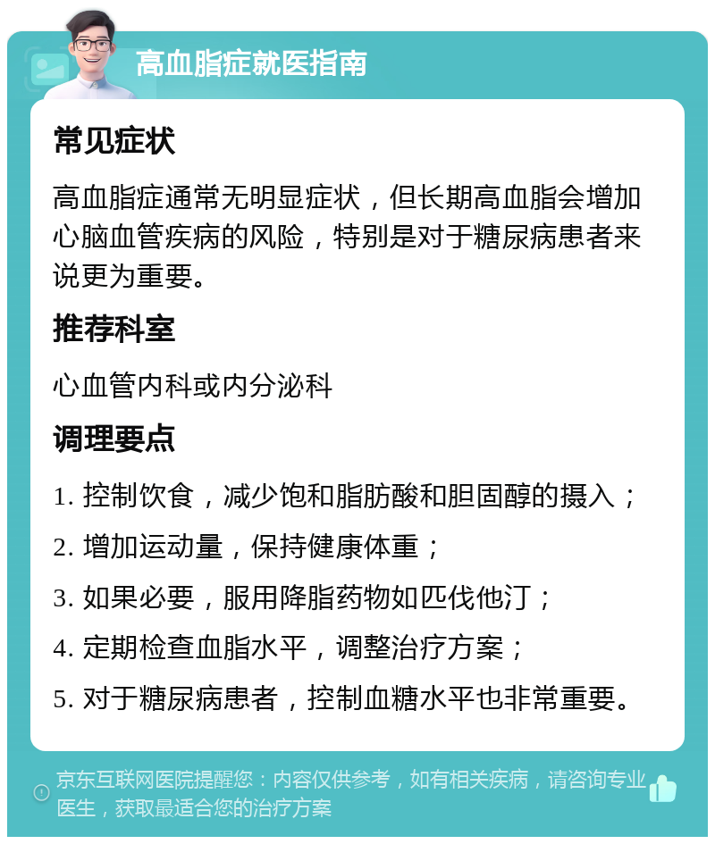 高血脂症就医指南 常见症状 高血脂症通常无明显症状，但长期高血脂会增加心脑血管疾病的风险，特别是对于糖尿病患者来说更为重要。 推荐科室 心血管内科或内分泌科 调理要点 1. 控制饮食，减少饱和脂肪酸和胆固醇的摄入； 2. 增加运动量，保持健康体重； 3. 如果必要，服用降脂药物如匹伐他汀； 4. 定期检查血脂水平，调整治疗方案； 5. 对于糖尿病患者，控制血糖水平也非常重要。