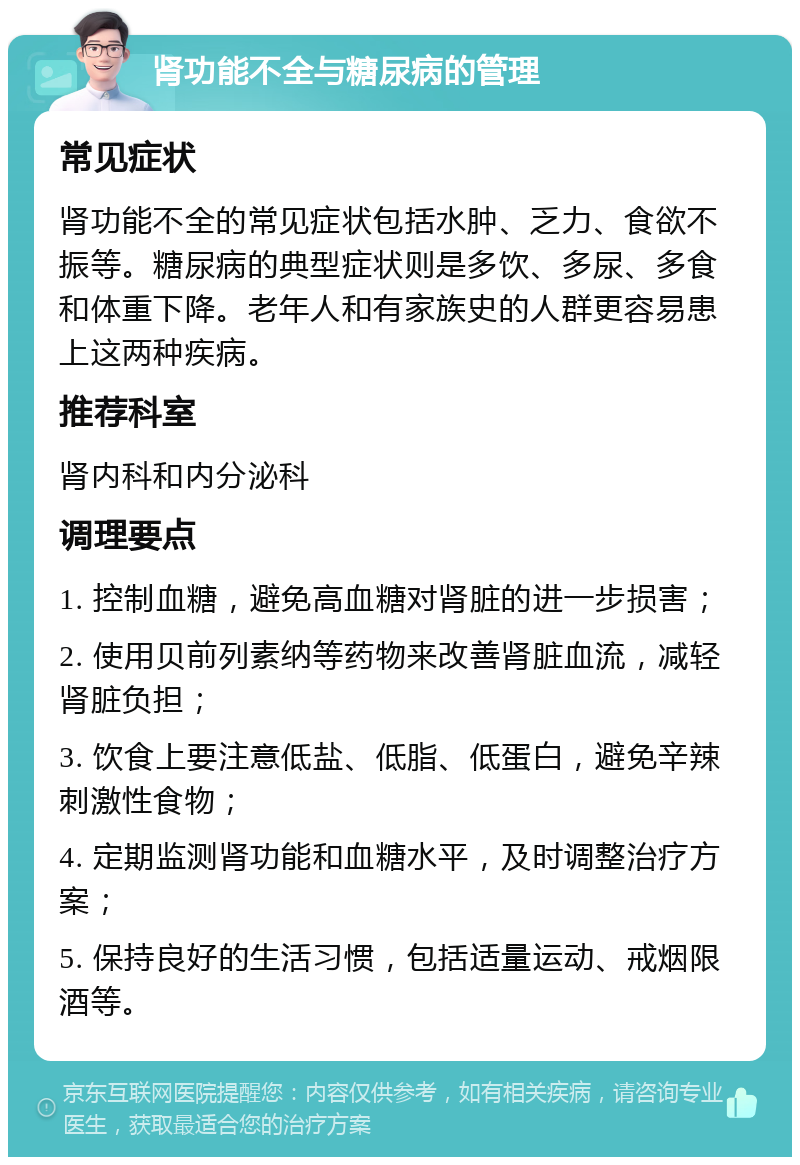 肾功能不全与糖尿病的管理 常见症状 肾功能不全的常见症状包括水肿、乏力、食欲不振等。糖尿病的典型症状则是多饮、多尿、多食和体重下降。老年人和有家族史的人群更容易患上这两种疾病。 推荐科室 肾内科和内分泌科 调理要点 1. 控制血糖，避免高血糖对肾脏的进一步损害； 2. 使用贝前列素纳等药物来改善肾脏血流，减轻肾脏负担； 3. 饮食上要注意低盐、低脂、低蛋白，避免辛辣刺激性食物； 4. 定期监测肾功能和血糖水平，及时调整治疗方案； 5. 保持良好的生活习惯，包括适量运动、戒烟限酒等。