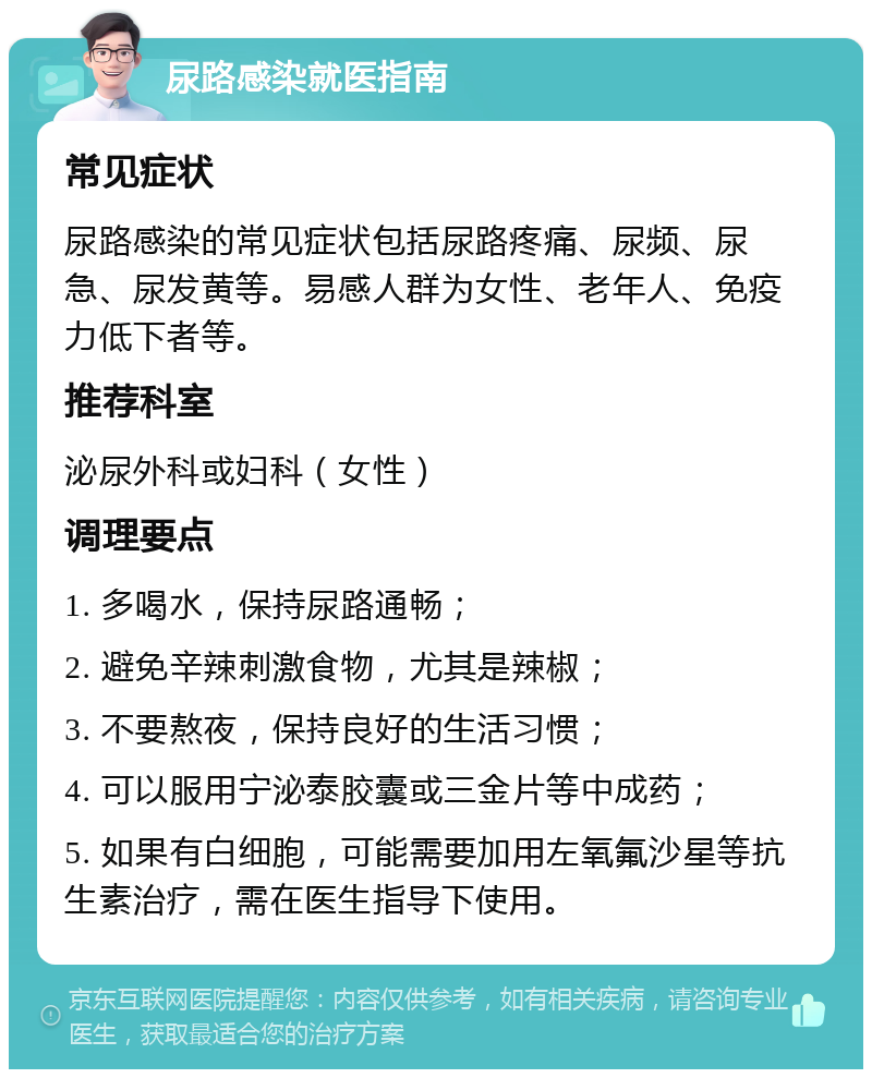 尿路感染就医指南 常见症状 尿路感染的常见症状包括尿路疼痛、尿频、尿急、尿发黄等。易感人群为女性、老年人、免疫力低下者等。 推荐科室 泌尿外科或妇科（女性） 调理要点 1. 多喝水，保持尿路通畅； 2. 避免辛辣刺激食物，尤其是辣椒； 3. 不要熬夜，保持良好的生活习惯； 4. 可以服用宁泌泰胶囊或三金片等中成药； 5. 如果有白细胞，可能需要加用左氧氟沙星等抗生素治疗，需在医生指导下使用。