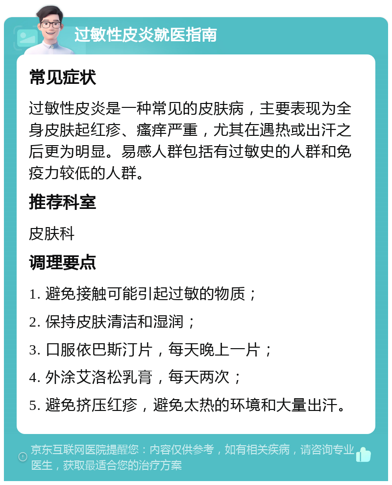 过敏性皮炎就医指南 常见症状 过敏性皮炎是一种常见的皮肤病，主要表现为全身皮肤起红疹、瘙痒严重，尤其在遇热或出汗之后更为明显。易感人群包括有过敏史的人群和免疫力较低的人群。 推荐科室 皮肤科 调理要点 1. 避免接触可能引起过敏的物质； 2. 保持皮肤清洁和湿润； 3. 口服依巴斯汀片，每天晚上一片； 4. 外涂艾洛松乳膏，每天两次； 5. 避免挤压红疹，避免太热的环境和大量出汗。