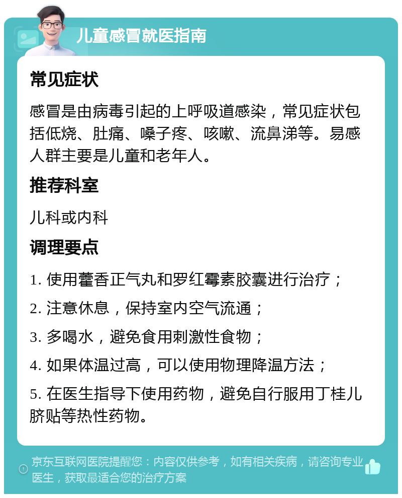 儿童感冒就医指南 常见症状 感冒是由病毒引起的上呼吸道感染，常见症状包括低烧、肚痛、嗓子疼、咳嗽、流鼻涕等。易感人群主要是儿童和老年人。 推荐科室 儿科或内科 调理要点 1. 使用藿香正气丸和罗红霉素胶囊进行治疗； 2. 注意休息，保持室内空气流通； 3. 多喝水，避免食用刺激性食物； 4. 如果体温过高，可以使用物理降温方法； 5. 在医生指导下使用药物，避免自行服用丁桂儿脐贴等热性药物。