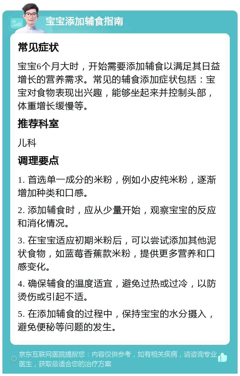 宝宝添加辅食指南 常见症状 宝宝6个月大时，开始需要添加辅食以满足其日益增长的营养需求。常见的辅食添加症状包括：宝宝对食物表现出兴趣，能够坐起来并控制头部，体重增长缓慢等。 推荐科室 儿科 调理要点 1. 首选单一成分的米粉，例如小皮纯米粉，逐渐增加种类和口感。 2. 添加辅食时，应从少量开始，观察宝宝的反应和消化情况。 3. 在宝宝适应初期米粉后，可以尝试添加其他泥状食物，如蓝莓香蕉款米粉，提供更多营养和口感变化。 4. 确保辅食的温度适宜，避免过热或过冷，以防烫伤或引起不适。 5. 在添加辅食的过程中，保持宝宝的水分摄入，避免便秘等问题的发生。