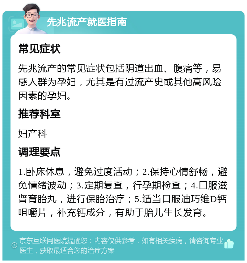 先兆流产就医指南 常见症状 先兆流产的常见症状包括阴道出血、腹痛等，易感人群为孕妇，尤其是有过流产史或其他高风险因素的孕妇。 推荐科室 妇产科 调理要点 1.卧床休息，避免过度活动；2.保持心情舒畅，避免情绪波动；3.定期复查，行孕期检查；4.口服滋肾育胎丸，进行保胎治疗；5.适当口服迪巧维D钙咀嚼片，补充钙成分，有助于胎儿生长发育。