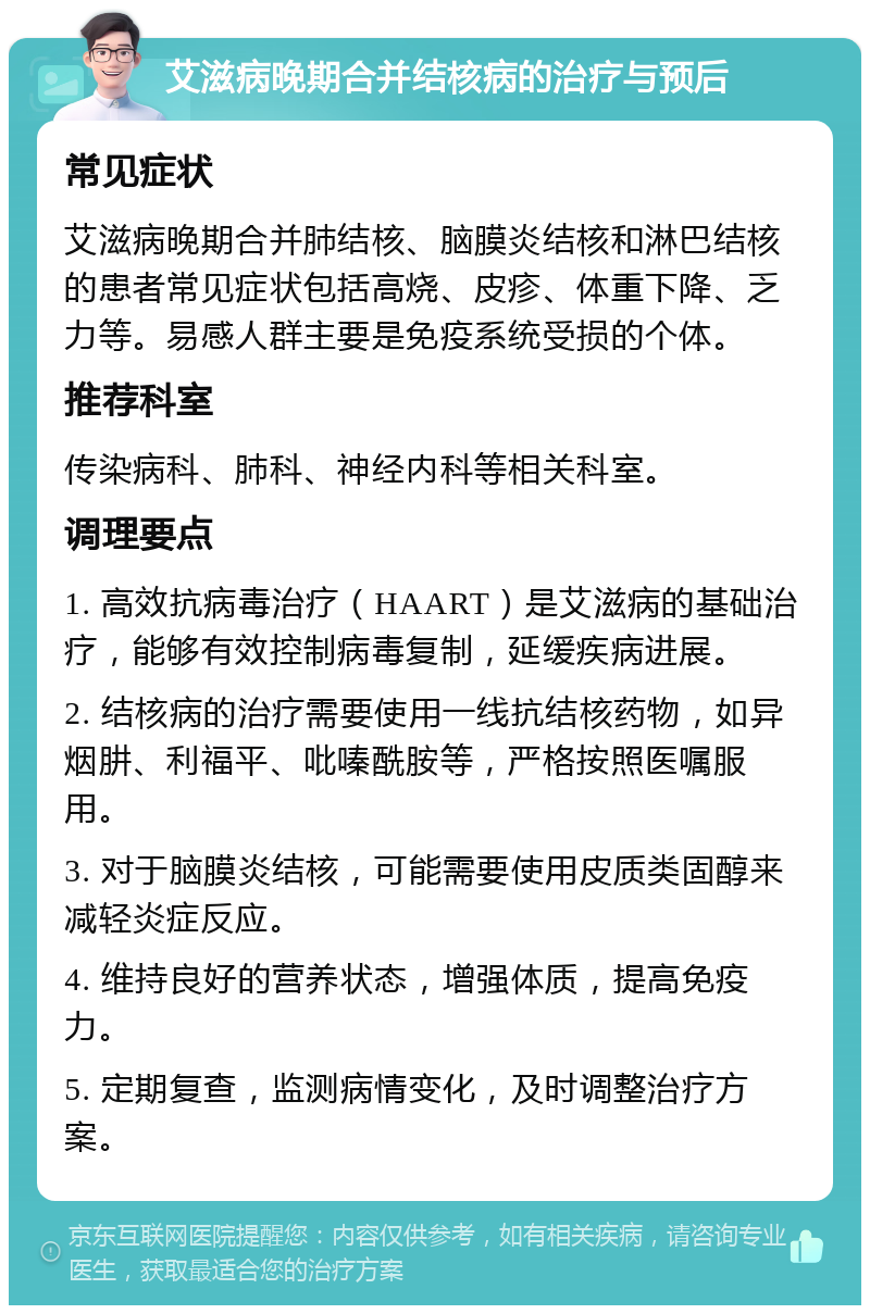 艾滋病晚期合并结核病的治疗与预后 常见症状 艾滋病晚期合并肺结核、脑膜炎结核和淋巴结核的患者常见症状包括高烧、皮疹、体重下降、乏力等。易感人群主要是免疫系统受损的个体。 推荐科室 传染病科、肺科、神经内科等相关科室。 调理要点 1. 高效抗病毒治疗（HAART）是艾滋病的基础治疗，能够有效控制病毒复制，延缓疾病进展。 2. 结核病的治疗需要使用一线抗结核药物，如异烟肼、利福平、吡嗪酰胺等，严格按照医嘱服用。 3. 对于脑膜炎结核，可能需要使用皮质类固醇来减轻炎症反应。 4. 维持良好的营养状态，增强体质，提高免疫力。 5. 定期复查，监测病情变化，及时调整治疗方案。