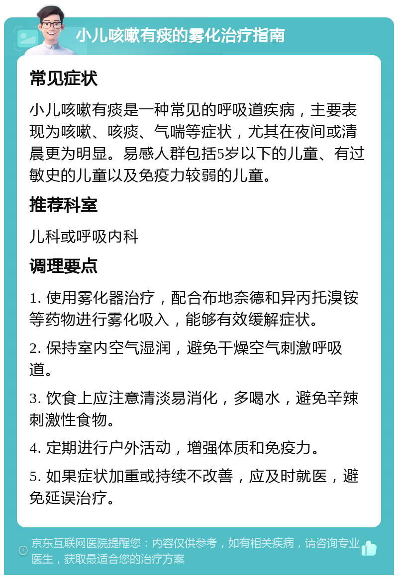 小儿咳嗽有痰的雾化治疗指南 常见症状 小儿咳嗽有痰是一种常见的呼吸道疾病，主要表现为咳嗽、咳痰、气喘等症状，尤其在夜间或清晨更为明显。易感人群包括5岁以下的儿童、有过敏史的儿童以及免疫力较弱的儿童。 推荐科室 儿科或呼吸内科 调理要点 1. 使用雾化器治疗，配合布地奈德和异丙托溴铵等药物进行雾化吸入，能够有效缓解症状。 2. 保持室内空气湿润，避免干燥空气刺激呼吸道。 3. 饮食上应注意清淡易消化，多喝水，避免辛辣刺激性食物。 4. 定期进行户外活动，增强体质和免疫力。 5. 如果症状加重或持续不改善，应及时就医，避免延误治疗。