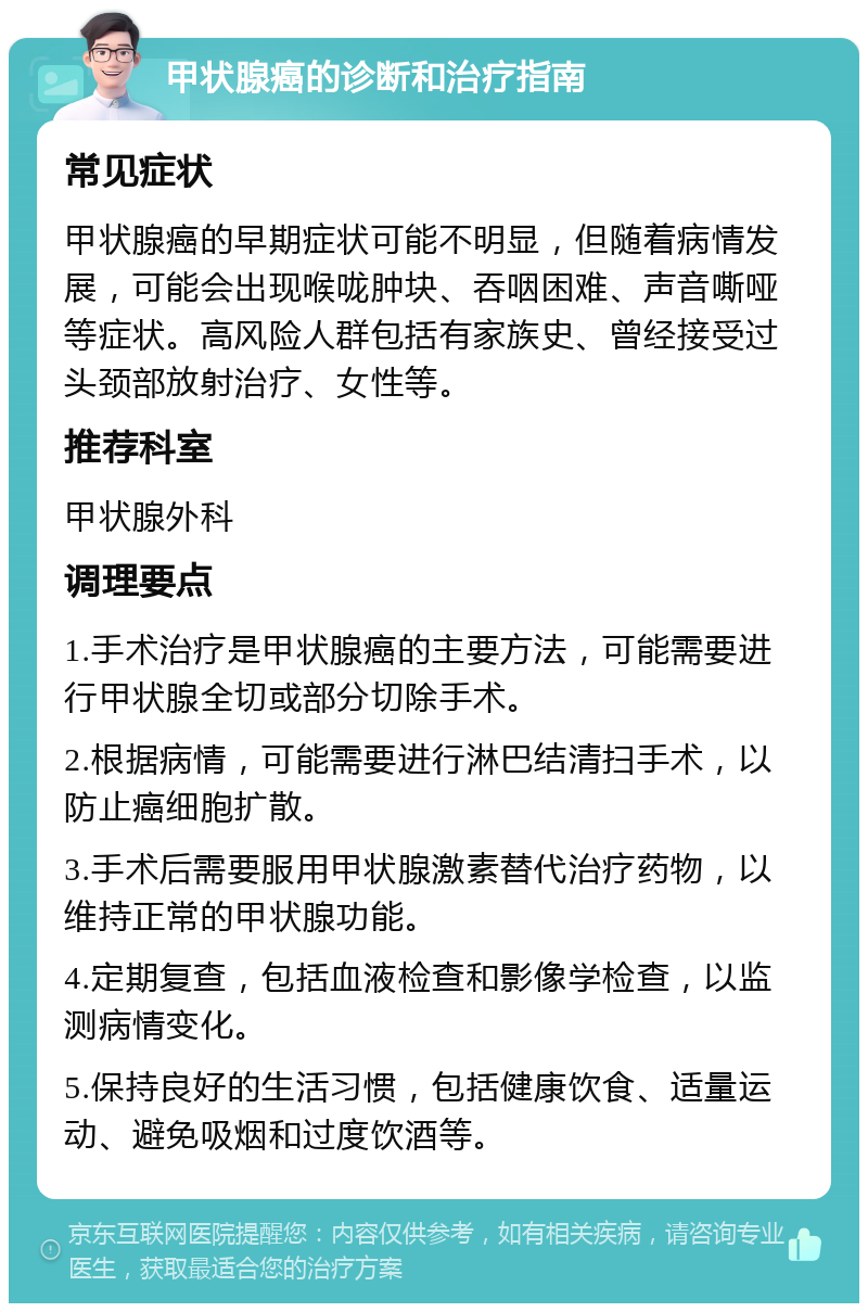 甲状腺癌的诊断和治疗指南 常见症状 甲状腺癌的早期症状可能不明显，但随着病情发展，可能会出现喉咙肿块、吞咽困难、声音嘶哑等症状。高风险人群包括有家族史、曾经接受过头颈部放射治疗、女性等。 推荐科室 甲状腺外科 调理要点 1.手术治疗是甲状腺癌的主要方法，可能需要进行甲状腺全切或部分切除手术。 2.根据病情，可能需要进行淋巴结清扫手术，以防止癌细胞扩散。 3.手术后需要服用甲状腺激素替代治疗药物，以维持正常的甲状腺功能。 4.定期复查，包括血液检查和影像学检查，以监测病情变化。 5.保持良好的生活习惯，包括健康饮食、适量运动、避免吸烟和过度饮酒等。