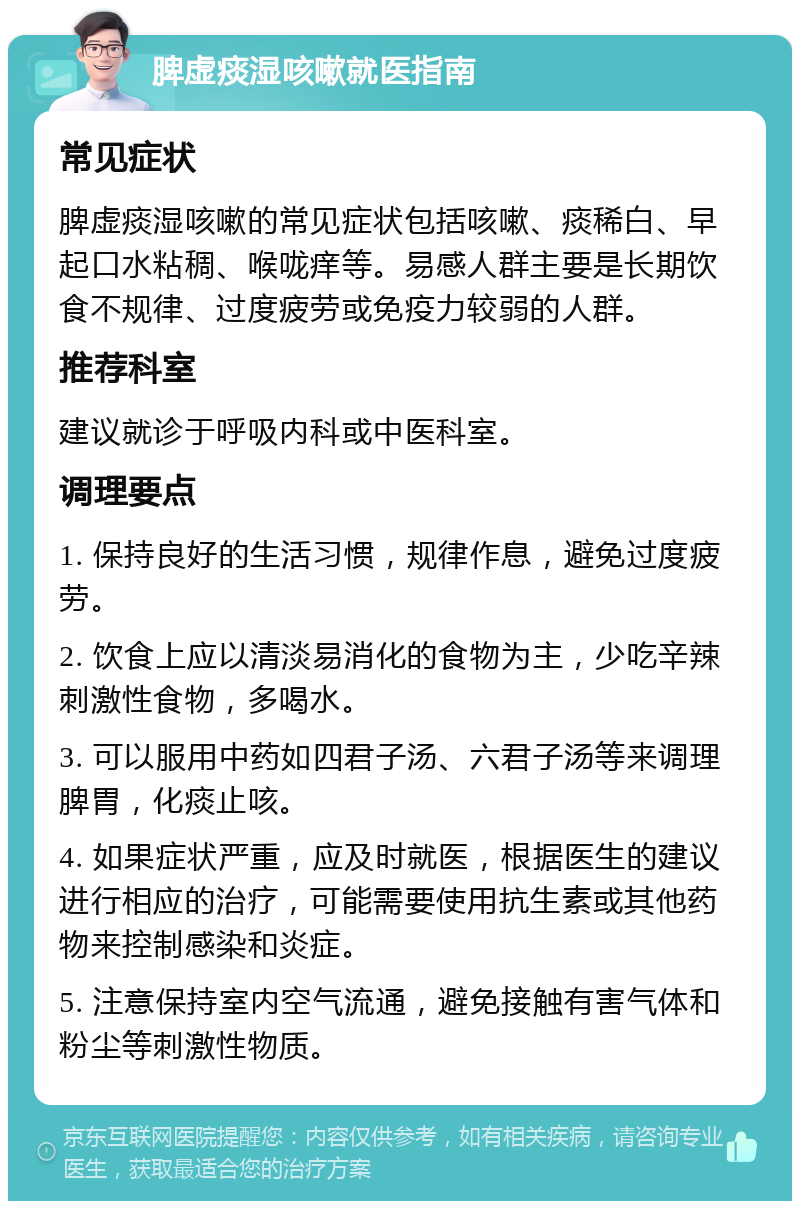 脾虚痰湿咳嗽就医指南 常见症状 脾虚痰湿咳嗽的常见症状包括咳嗽、痰稀白、早起口水粘稠、喉咙痒等。易感人群主要是长期饮食不规律、过度疲劳或免疫力较弱的人群。 推荐科室 建议就诊于呼吸内科或中医科室。 调理要点 1. 保持良好的生活习惯，规律作息，避免过度疲劳。 2. 饮食上应以清淡易消化的食物为主，少吃辛辣刺激性食物，多喝水。 3. 可以服用中药如四君子汤、六君子汤等来调理脾胃，化痰止咳。 4. 如果症状严重，应及时就医，根据医生的建议进行相应的治疗，可能需要使用抗生素或其他药物来控制感染和炎症。 5. 注意保持室内空气流通，避免接触有害气体和粉尘等刺激性物质。