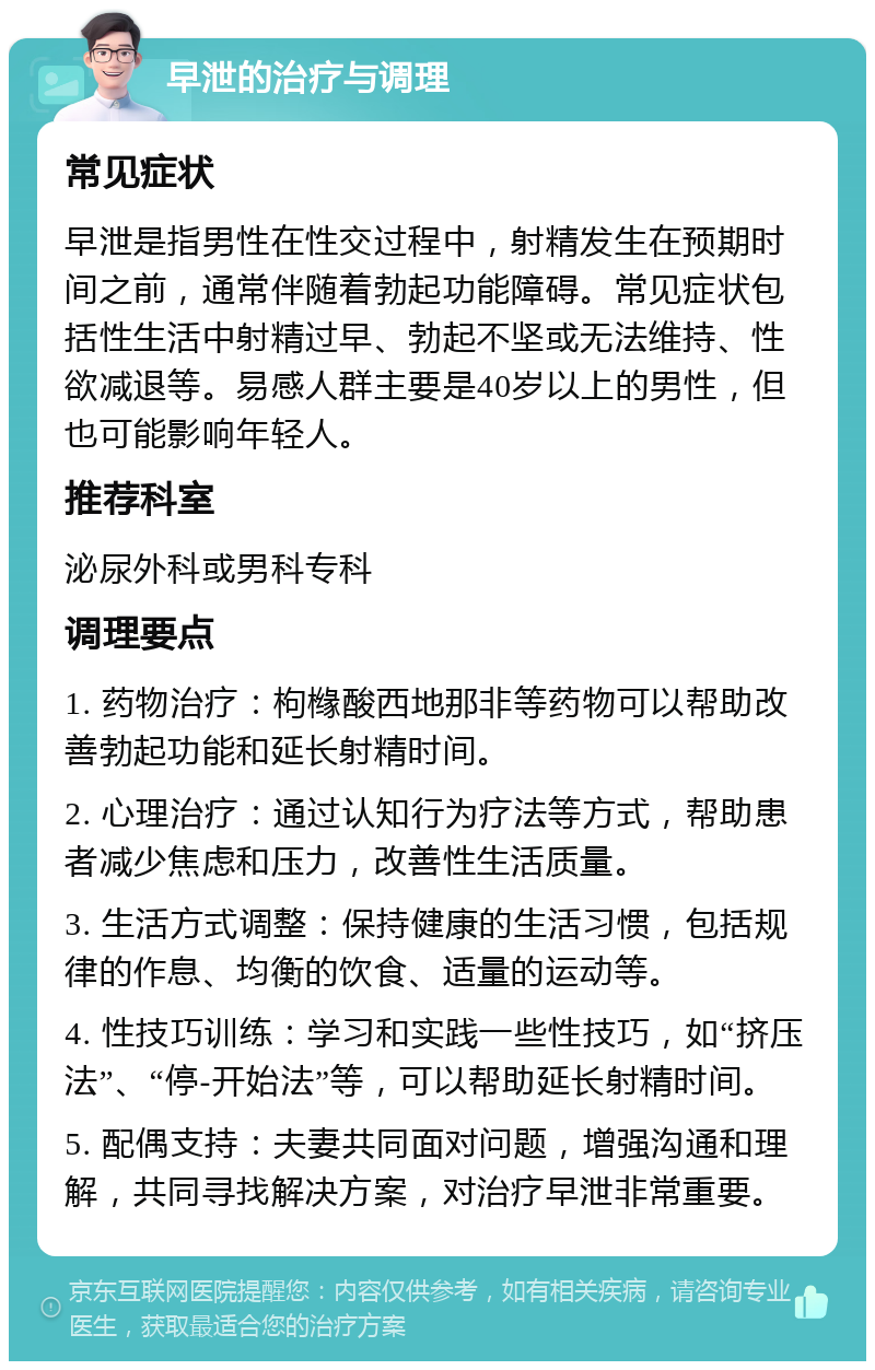 早泄的治疗与调理 常见症状 早泄是指男性在性交过程中，射精发生在预期时间之前，通常伴随着勃起功能障碍。常见症状包括性生活中射精过早、勃起不坚或无法维持、性欲减退等。易感人群主要是40岁以上的男性，但也可能影响年轻人。 推荐科室 泌尿外科或男科专科 调理要点 1. 药物治疗：枸橼酸西地那非等药物可以帮助改善勃起功能和延长射精时间。 2. 心理治疗：通过认知行为疗法等方式，帮助患者减少焦虑和压力，改善性生活质量。 3. 生活方式调整：保持健康的生活习惯，包括规律的作息、均衡的饮食、适量的运动等。 4. 性技巧训练：学习和实践一些性技巧，如“挤压法”、“停-开始法”等，可以帮助延长射精时间。 5. 配偶支持：夫妻共同面对问题，增强沟通和理解，共同寻找解决方案，对治疗早泄非常重要。