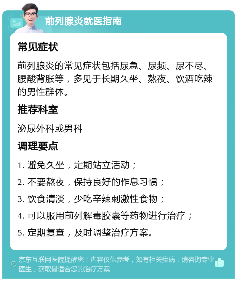 前列腺炎就医指南 常见症状 前列腺炎的常见症状包括尿急、尿频、尿不尽、腰酸背胀等，多见于长期久坐、熬夜、饮酒吃辣的男性群体。 推荐科室 泌尿外科或男科 调理要点 1. 避免久坐，定期站立活动； 2. 不要熬夜，保持良好的作息习惯； 3. 饮食清淡，少吃辛辣刺激性食物； 4. 可以服用前列解毒胶囊等药物进行治疗； 5. 定期复查，及时调整治疗方案。