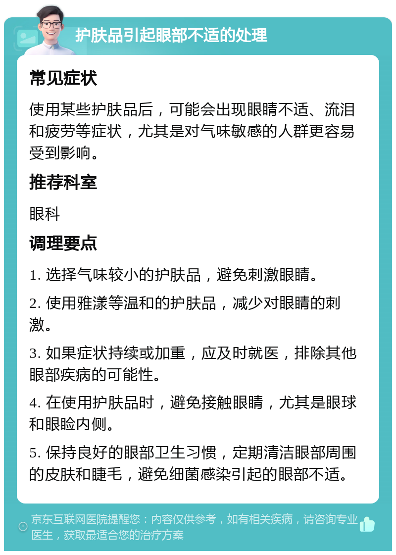 护肤品引起眼部不适的处理 常见症状 使用某些护肤品后，可能会出现眼睛不适、流泪和疲劳等症状，尤其是对气味敏感的人群更容易受到影响。 推荐科室 眼科 调理要点 1. 选择气味较小的护肤品，避免刺激眼睛。 2. 使用雅漾等温和的护肤品，减少对眼睛的刺激。 3. 如果症状持续或加重，应及时就医，排除其他眼部疾病的可能性。 4. 在使用护肤品时，避免接触眼睛，尤其是眼球和眼睑内侧。 5. 保持良好的眼部卫生习惯，定期清洁眼部周围的皮肤和睫毛，避免细菌感染引起的眼部不适。