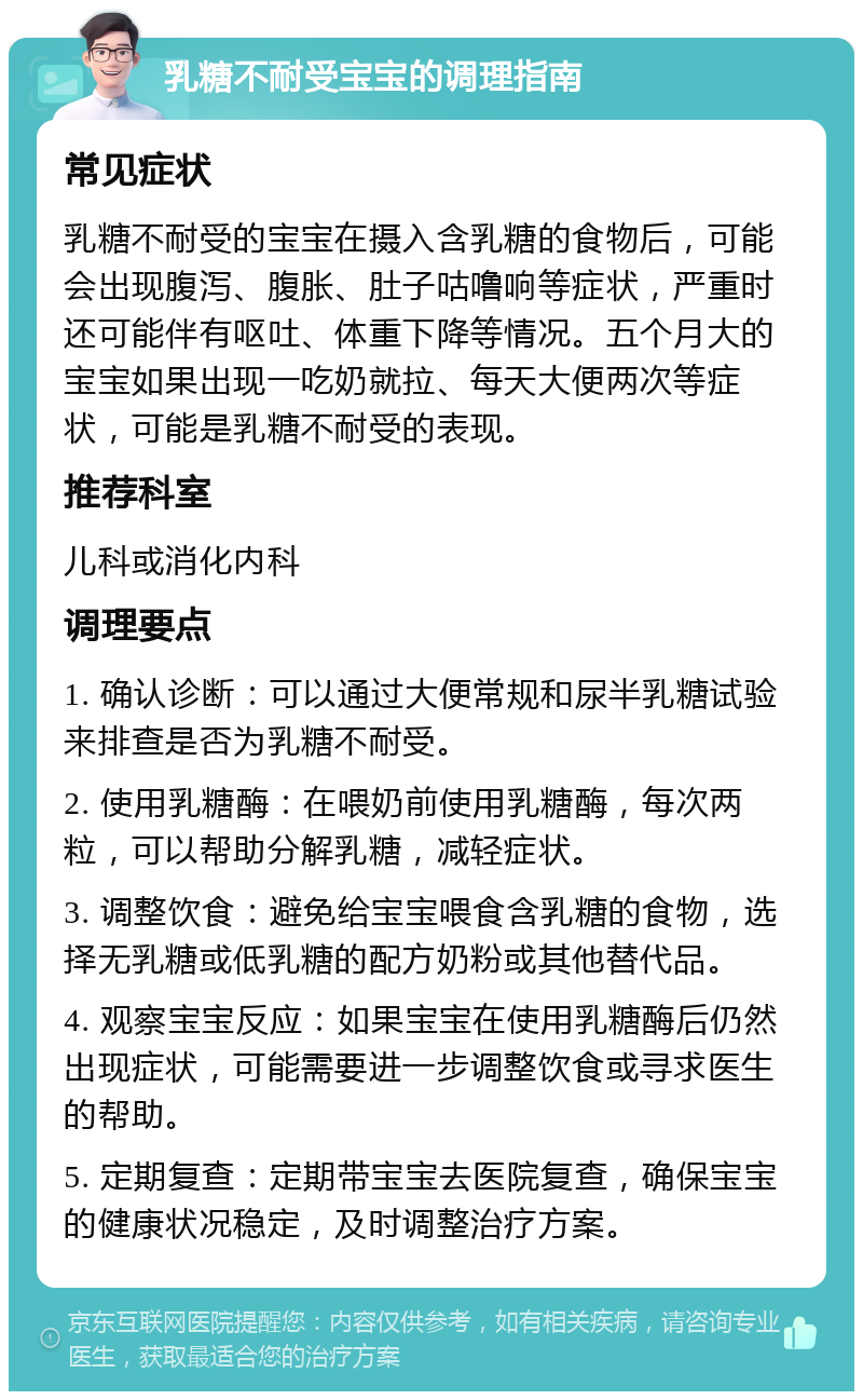 乳糖不耐受宝宝的调理指南 常见症状 乳糖不耐受的宝宝在摄入含乳糖的食物后，可能会出现腹泻、腹胀、肚子咕噜响等症状，严重时还可能伴有呕吐、体重下降等情况。五个月大的宝宝如果出现一吃奶就拉、每天大便两次等症状，可能是乳糖不耐受的表现。 推荐科室 儿科或消化内科 调理要点 1. 确认诊断：可以通过大便常规和尿半乳糖试验来排查是否为乳糖不耐受。 2. 使用乳糖酶：在喂奶前使用乳糖酶，每次两粒，可以帮助分解乳糖，减轻症状。 3. 调整饮食：避免给宝宝喂食含乳糖的食物，选择无乳糖或低乳糖的配方奶粉或其他替代品。 4. 观察宝宝反应：如果宝宝在使用乳糖酶后仍然出现症状，可能需要进一步调整饮食或寻求医生的帮助。 5. 定期复查：定期带宝宝去医院复查，确保宝宝的健康状况稳定，及时调整治疗方案。