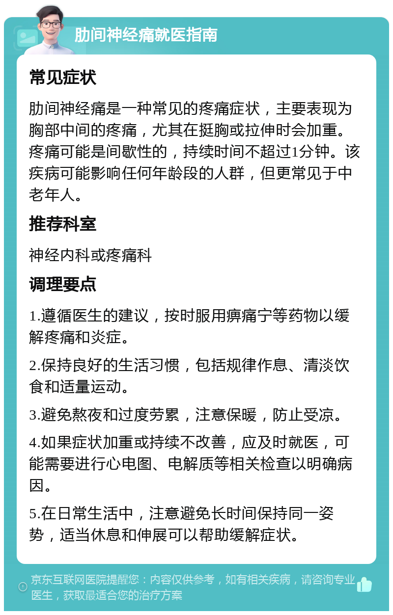 肋间神经痛就医指南 常见症状 肋间神经痛是一种常见的疼痛症状，主要表现为胸部中间的疼痛，尤其在挺胸或拉伸时会加重。疼痛可能是间歇性的，持续时间不超过1分钟。该疾病可能影响任何年龄段的人群，但更常见于中老年人。 推荐科室 神经内科或疼痛科 调理要点 1.遵循医生的建议，按时服用痹痛宁等药物以缓解疼痛和炎症。 2.保持良好的生活习惯，包括规律作息、清淡饮食和适量运动。 3.避免熬夜和过度劳累，注意保暖，防止受凉。 4.如果症状加重或持续不改善，应及时就医，可能需要进行心电图、电解质等相关检查以明确病因。 5.在日常生活中，注意避免长时间保持同一姿势，适当休息和伸展可以帮助缓解症状。