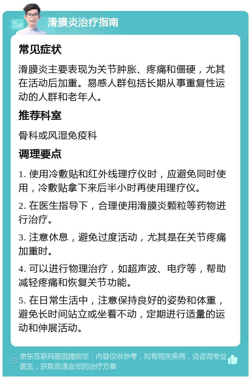 滑膜炎治疗指南 常见症状 滑膜炎主要表现为关节肿胀、疼痛和僵硬，尤其在活动后加重。易感人群包括长期从事重复性运动的人群和老年人。 推荐科室 骨科或风湿免疫科 调理要点 1. 使用冷敷贴和红外线理疗仪时，应避免同时使用，冷敷贴拿下来后半小时再使用理疗仪。 2. 在医生指导下，合理使用滑膜炎颗粒等药物进行治疗。 3. 注意休息，避免过度活动，尤其是在关节疼痛加重时。 4. 可以进行物理治疗，如超声波、电疗等，帮助减轻疼痛和恢复关节功能。 5. 在日常生活中，注意保持良好的姿势和体重，避免长时间站立或坐着不动，定期进行适量的运动和伸展活动。