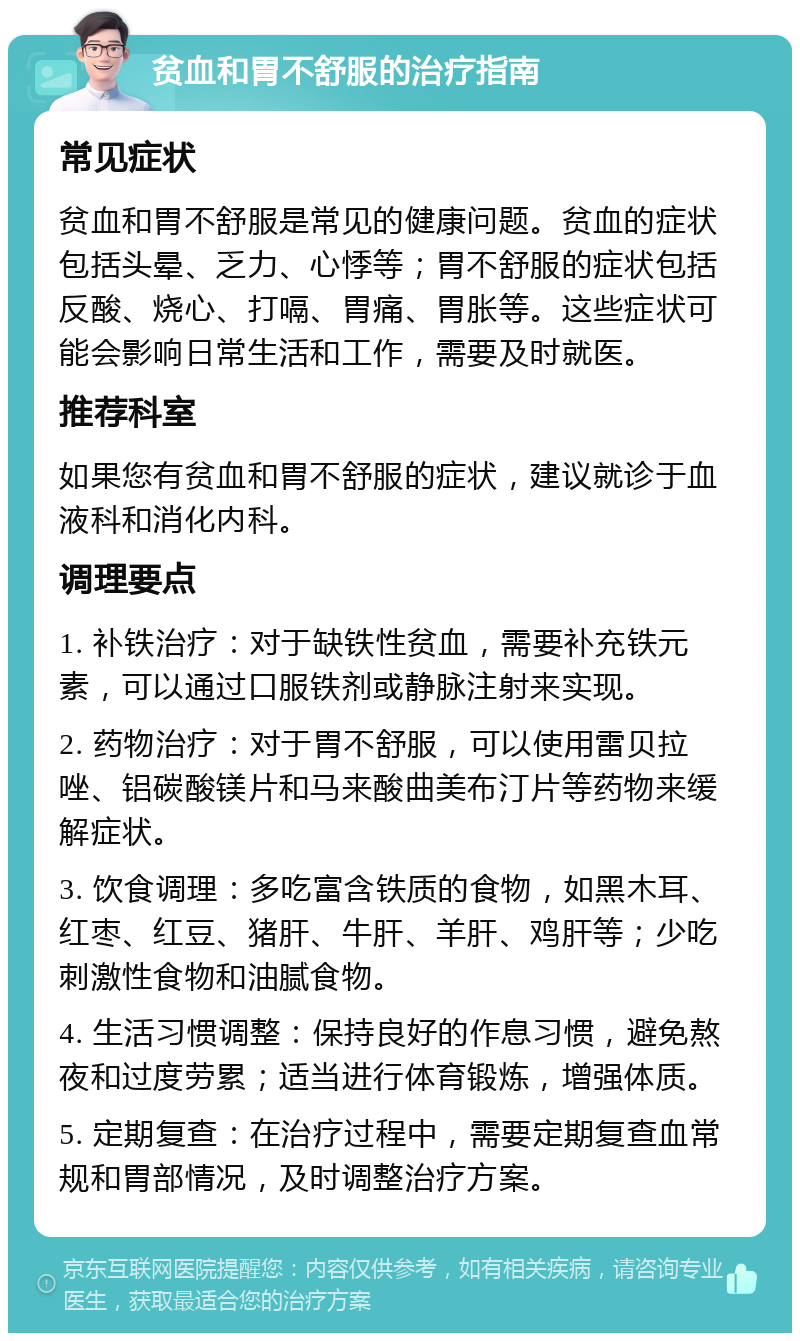 贫血和胃不舒服的治疗指南 常见症状 贫血和胃不舒服是常见的健康问题。贫血的症状包括头晕、乏力、心悸等；胃不舒服的症状包括反酸、烧心、打嗝、胃痛、胃胀等。这些症状可能会影响日常生活和工作，需要及时就医。 推荐科室 如果您有贫血和胃不舒服的症状，建议就诊于血液科和消化内科。 调理要点 1. 补铁治疗：对于缺铁性贫血，需要补充铁元素，可以通过口服铁剂或静脉注射来实现。 2. 药物治疗：对于胃不舒服，可以使用雷贝拉唑、铝碳酸镁片和马来酸曲美布汀片等药物来缓解症状。 3. 饮食调理：多吃富含铁质的食物，如黑木耳、红枣、红豆、猪肝、牛肝、羊肝、鸡肝等；少吃刺激性食物和油腻食物。 4. 生活习惯调整：保持良好的作息习惯，避免熬夜和过度劳累；适当进行体育锻炼，增强体质。 5. 定期复查：在治疗过程中，需要定期复查血常规和胃部情况，及时调整治疗方案。