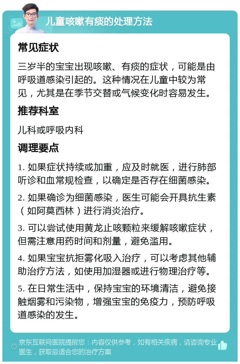 儿童咳嗽有痰的处理方法 常见症状 三岁半的宝宝出现咳嗽、有痰的症状，可能是由呼吸道感染引起的。这种情况在儿童中较为常见，尤其是在季节交替或气候变化时容易发生。 推荐科室 儿科或呼吸内科 调理要点 1. 如果症状持续或加重，应及时就医，进行肺部听诊和血常规检查，以确定是否存在细菌感染。 2. 如果确诊为细菌感染，医生可能会开具抗生素（如阿莫西林）进行消炎治疗。 3. 可以尝试使用黄龙止咳颗粒来缓解咳嗽症状，但需注意用药时间和剂量，避免滥用。 4. 如果宝宝抗拒雾化吸入治疗，可以考虑其他辅助治疗方法，如使用加湿器或进行物理治疗等。 5. 在日常生活中，保持宝宝的环境清洁，避免接触烟雾和污染物，增强宝宝的免疫力，预防呼吸道感染的发生。