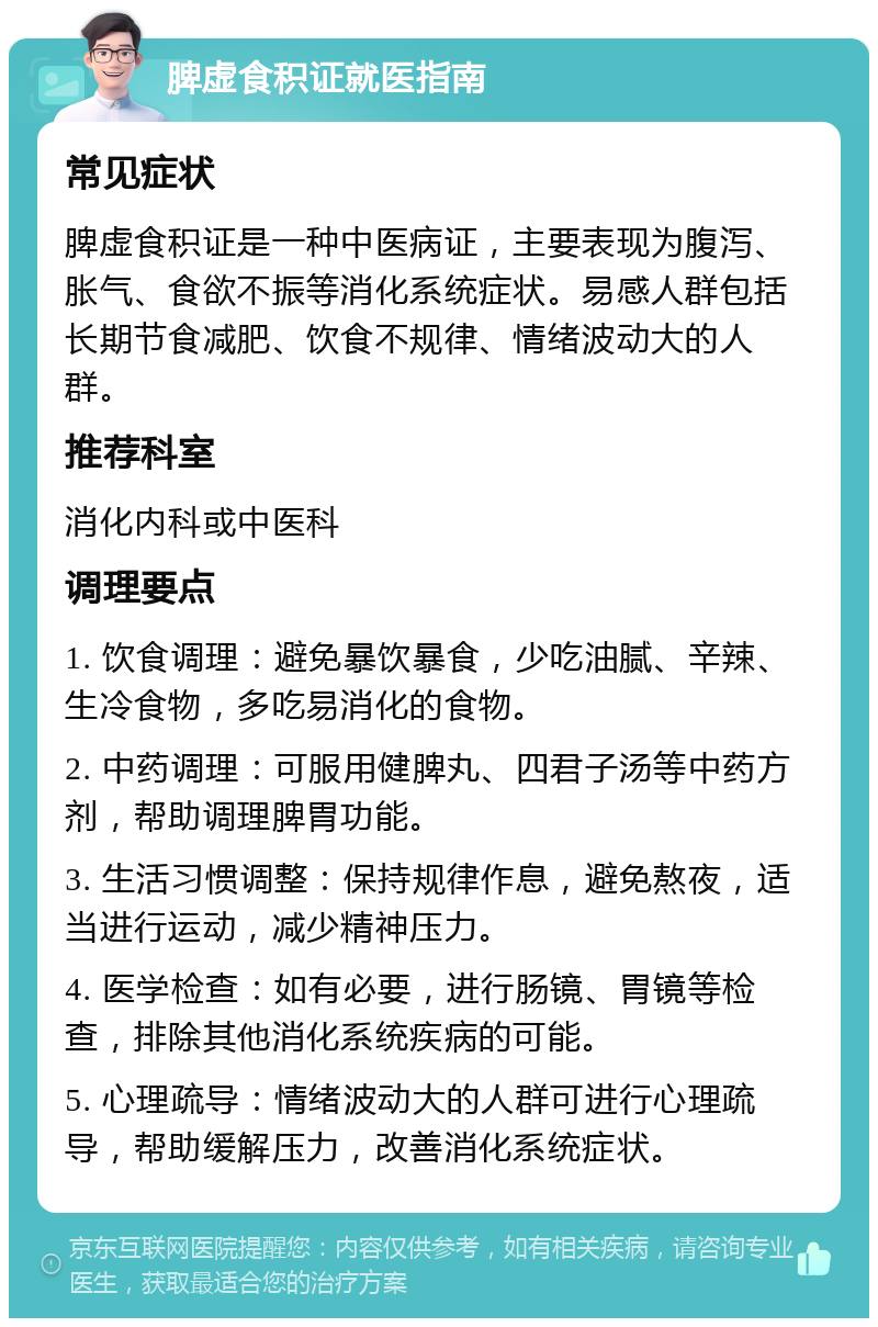 脾虚食积证就医指南 常见症状 脾虚食积证是一种中医病证，主要表现为腹泻、胀气、食欲不振等消化系统症状。易感人群包括长期节食减肥、饮食不规律、情绪波动大的人群。 推荐科室 消化内科或中医科 调理要点 1. 饮食调理：避免暴饮暴食，少吃油腻、辛辣、生冷食物，多吃易消化的食物。 2. 中药调理：可服用健脾丸、四君子汤等中药方剂，帮助调理脾胃功能。 3. 生活习惯调整：保持规律作息，避免熬夜，适当进行运动，减少精神压力。 4. 医学检查：如有必要，进行肠镜、胃镜等检查，排除其他消化系统疾病的可能。 5. 心理疏导：情绪波动大的人群可进行心理疏导，帮助缓解压力，改善消化系统症状。