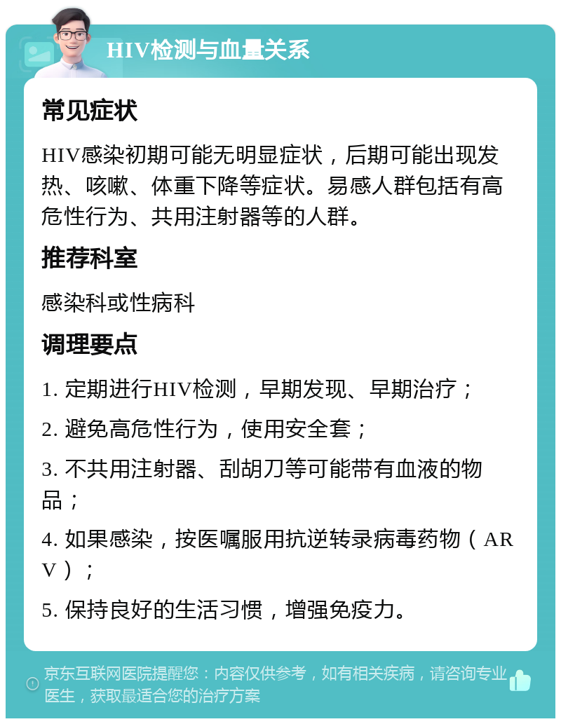 HIV检测与血量关系 常见症状 HIV感染初期可能无明显症状，后期可能出现发热、咳嗽、体重下降等症状。易感人群包括有高危性行为、共用注射器等的人群。 推荐科室 感染科或性病科 调理要点 1. 定期进行HIV检测，早期发现、早期治疗； 2. 避免高危性行为，使用安全套； 3. 不共用注射器、刮胡刀等可能带有血液的物品； 4. 如果感染，按医嘱服用抗逆转录病毒药物（ARV）； 5. 保持良好的生活习惯，增强免疫力。