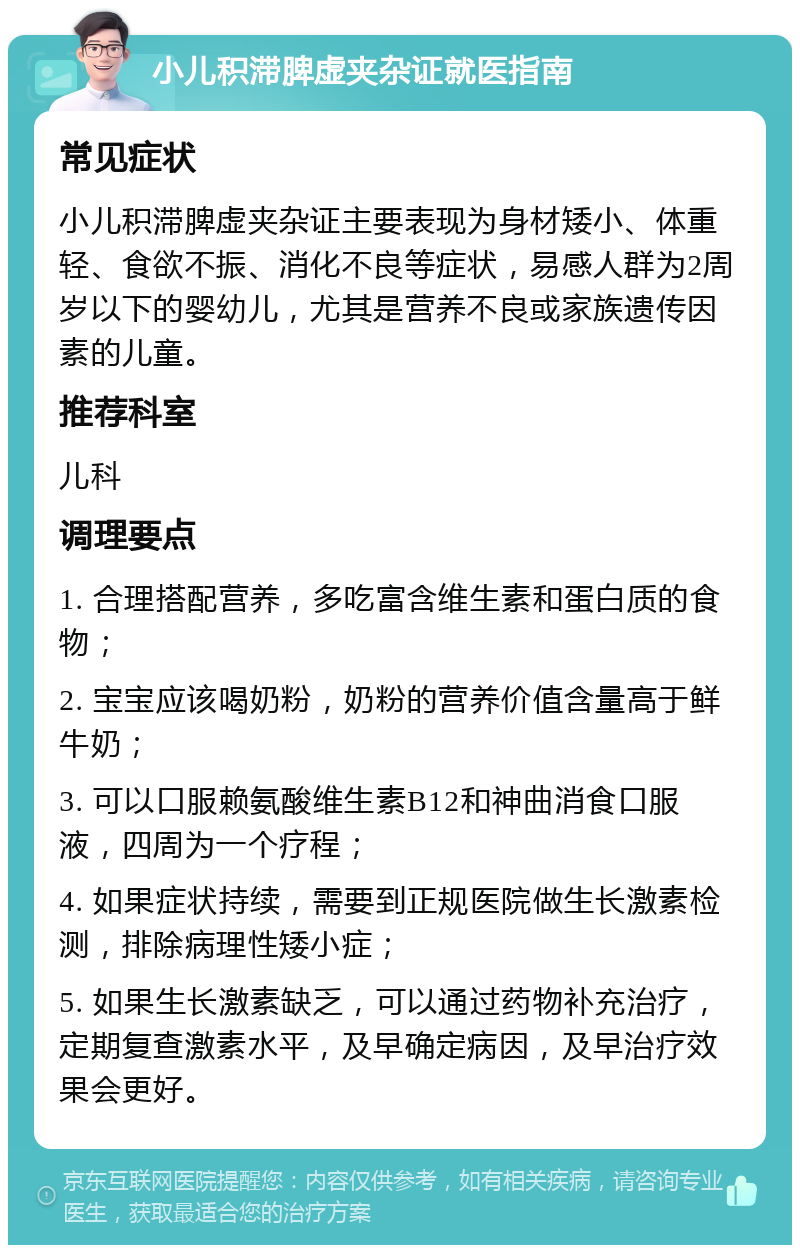 小儿积滞脾虚夹杂证就医指南 常见症状 小儿积滞脾虚夹杂证主要表现为身材矮小、体重轻、食欲不振、消化不良等症状，易感人群为2周岁以下的婴幼儿，尤其是营养不良或家族遗传因素的儿童。 推荐科室 儿科 调理要点 1. 合理搭配营养，多吃富含维生素和蛋白质的食物； 2. 宝宝应该喝奶粉，奶粉的营养价值含量高于鲜牛奶； 3. 可以口服赖氨酸维生素B12和神曲消食口服液，四周为一个疗程； 4. 如果症状持续，需要到正规医院做生长激素检测，排除病理性矮小症； 5. 如果生长激素缺乏，可以通过药物补充治疗，定期复查激素水平，及早确定病因，及早治疗效果会更好。