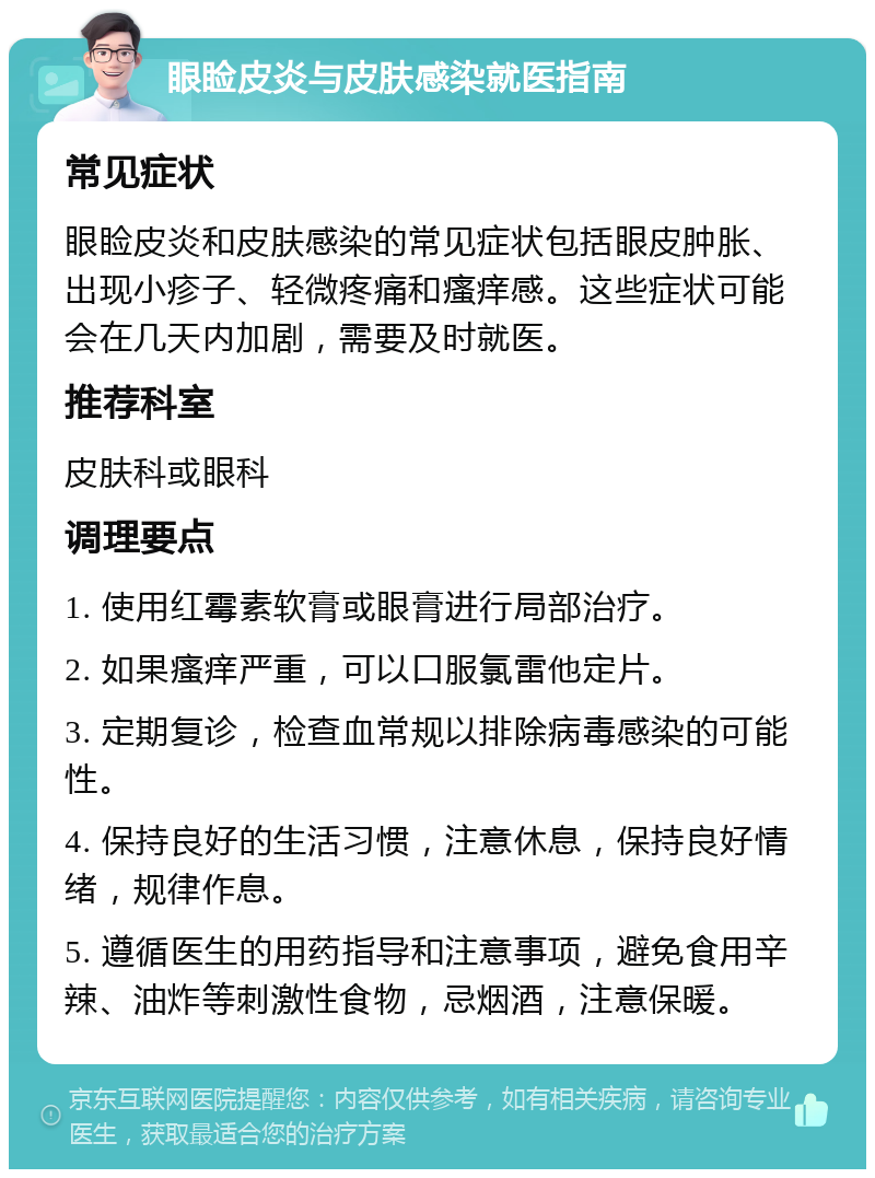 眼睑皮炎与皮肤感染就医指南 常见症状 眼睑皮炎和皮肤感染的常见症状包括眼皮肿胀、出现小疹子、轻微疼痛和瘙痒感。这些症状可能会在几天内加剧，需要及时就医。 推荐科室 皮肤科或眼科 调理要点 1. 使用红霉素软膏或眼膏进行局部治疗。 2. 如果瘙痒严重，可以口服氯雷他定片。 3. 定期复诊，检查血常规以排除病毒感染的可能性。 4. 保持良好的生活习惯，注意休息，保持良好情绪，规律作息。 5. 遵循医生的用药指导和注意事项，避免食用辛辣、油炸等刺激性食物，忌烟酒，注意保暖。