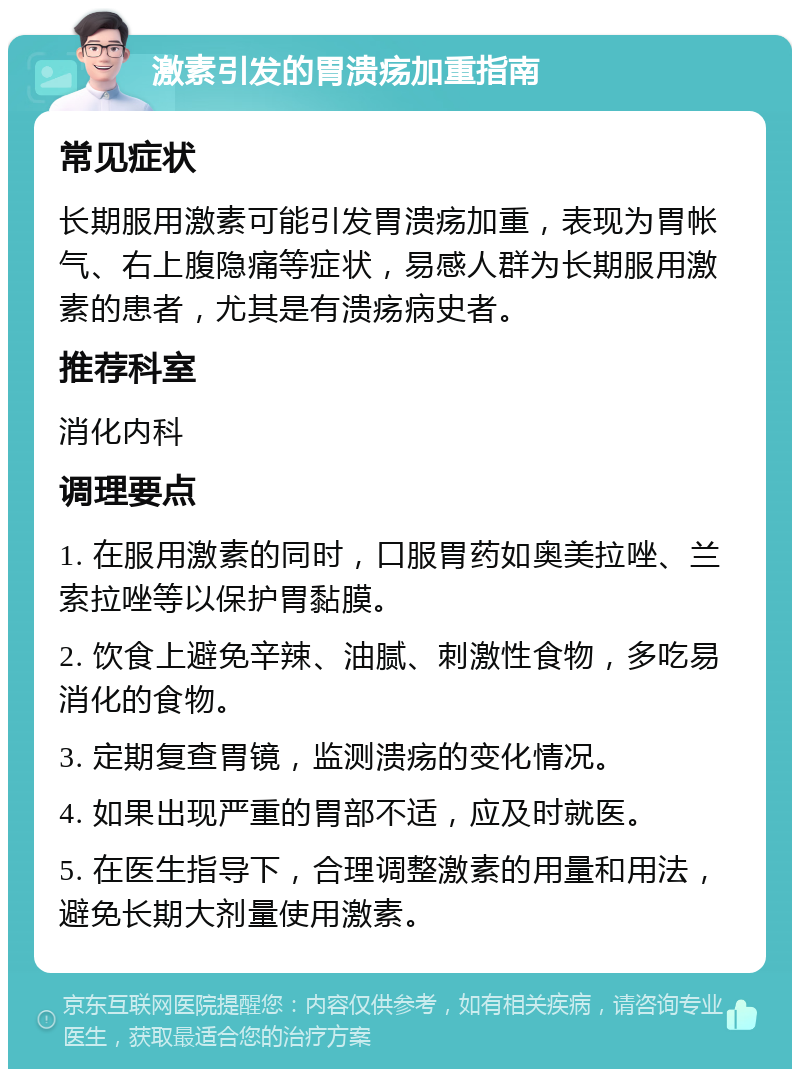 激素引发的胃溃疡加重指南 常见症状 长期服用激素可能引发胃溃疡加重，表现为胃帐气、右上腹隐痛等症状，易感人群为长期服用激素的患者，尤其是有溃疡病史者。 推荐科室 消化内科 调理要点 1. 在服用激素的同时，口服胃药如奥美拉唑、兰索拉唑等以保护胃黏膜。 2. 饮食上避免辛辣、油腻、刺激性食物，多吃易消化的食物。 3. 定期复查胃镜，监测溃疡的变化情况。 4. 如果出现严重的胃部不适，应及时就医。 5. 在医生指导下，合理调整激素的用量和用法，避免长期大剂量使用激素。