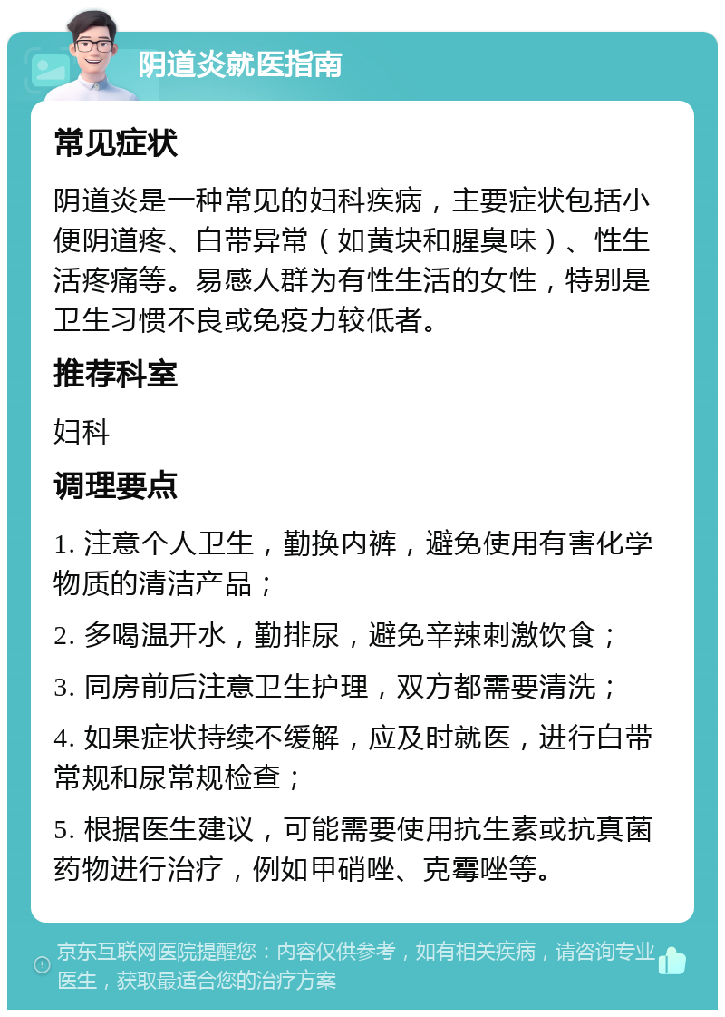 阴道炎就医指南 常见症状 阴道炎是一种常见的妇科疾病，主要症状包括小便阴道疼、白带异常（如黄块和腥臭味）、性生活疼痛等。易感人群为有性生活的女性，特别是卫生习惯不良或免疫力较低者。 推荐科室 妇科 调理要点 1. 注意个人卫生，勤换内裤，避免使用有害化学物质的清洁产品； 2. 多喝温开水，勤排尿，避免辛辣刺激饮食； 3. 同房前后注意卫生护理，双方都需要清洗； 4. 如果症状持续不缓解，应及时就医，进行白带常规和尿常规检查； 5. 根据医生建议，可能需要使用抗生素或抗真菌药物进行治疗，例如甲硝唑、克霉唑等。