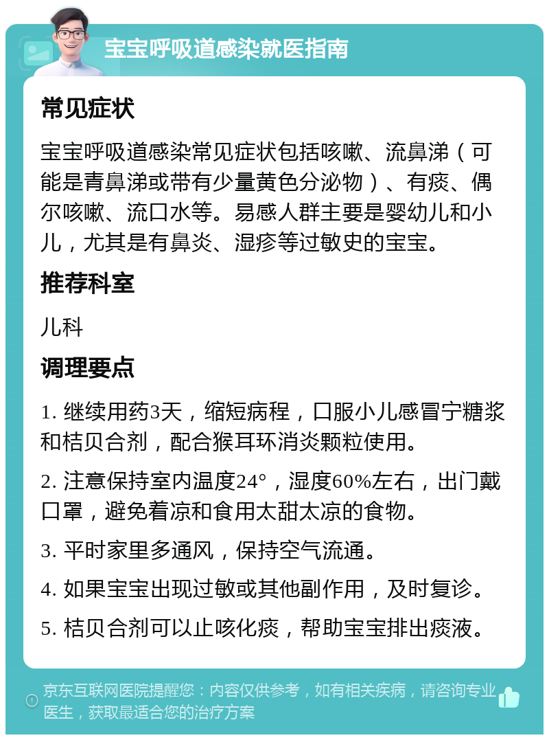 宝宝呼吸道感染就医指南 常见症状 宝宝呼吸道感染常见症状包括咳嗽、流鼻涕（可能是青鼻涕或带有少量黄色分泌物）、有痰、偶尔咳嗽、流口水等。易感人群主要是婴幼儿和小儿，尤其是有鼻炎、湿疹等过敏史的宝宝。 推荐科室 儿科 调理要点 1. 继续用药3天，缩短病程，口服小儿感冒宁糖浆和桔贝合剂，配合猴耳环消炎颗粒使用。 2. 注意保持室内温度24°，湿度60%左右，出门戴口罩，避免着凉和食用太甜太凉的食物。 3. 平时家里多通风，保持空气流通。 4. 如果宝宝出现过敏或其他副作用，及时复诊。 5. 桔贝合剂可以止咳化痰，帮助宝宝排出痰液。