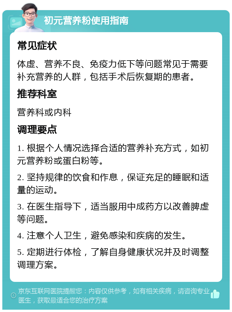 初元营养粉使用指南 常见症状 体虚、营养不良、免疫力低下等问题常见于需要补充营养的人群，包括手术后恢复期的患者。 推荐科室 营养科或内科 调理要点 1. 根据个人情况选择合适的营养补充方式，如初元营养粉或蛋白粉等。 2. 坚持规律的饮食和作息，保证充足的睡眠和适量的运动。 3. 在医生指导下，适当服用中成药方以改善脾虚等问题。 4. 注意个人卫生，避免感染和疾病的发生。 5. 定期进行体检，了解自身健康状况并及时调整调理方案。