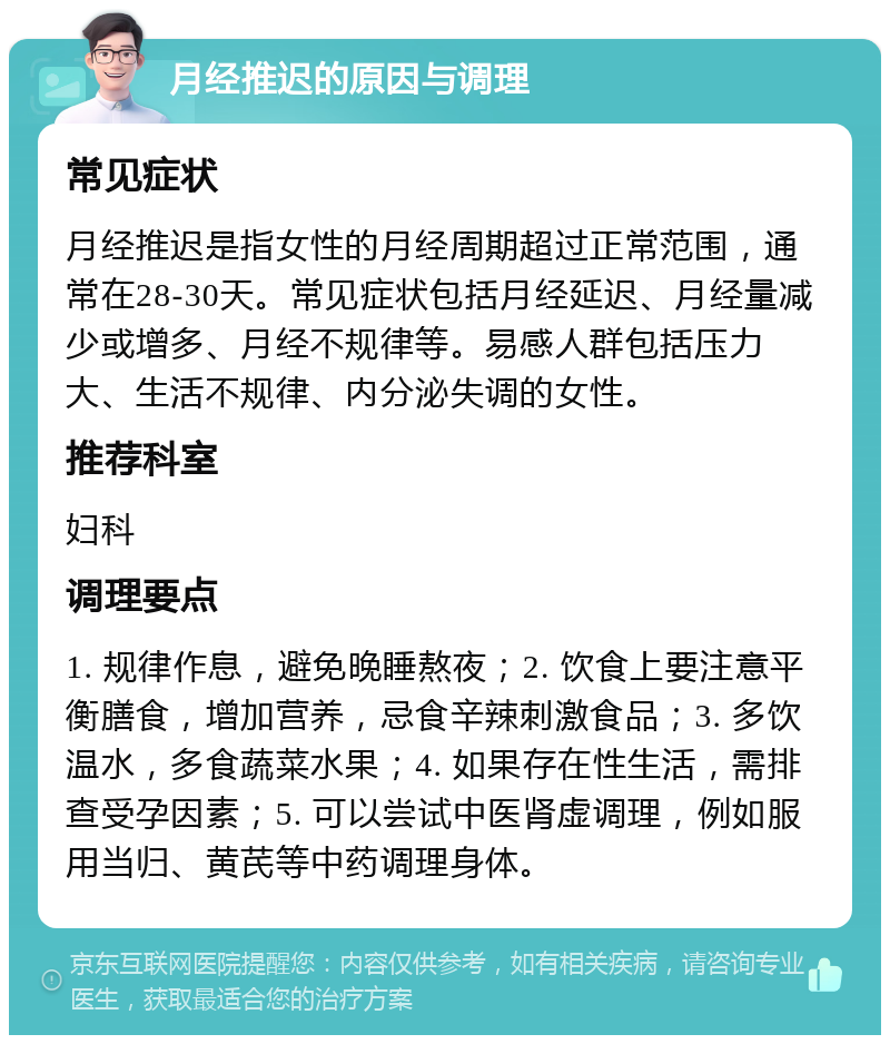 月经推迟的原因与调理 常见症状 月经推迟是指女性的月经周期超过正常范围，通常在28-30天。常见症状包括月经延迟、月经量减少或增多、月经不规律等。易感人群包括压力大、生活不规律、内分泌失调的女性。 推荐科室 妇科 调理要点 1. 规律作息，避免晚睡熬夜；2. 饮食上要注意平衡膳食，增加营养，忌食辛辣刺激食品；3. 多饮温水，多食蔬菜水果；4. 如果存在性生活，需排查受孕因素；5. 可以尝试中医肾虚调理，例如服用当归、黄芪等中药调理身体。