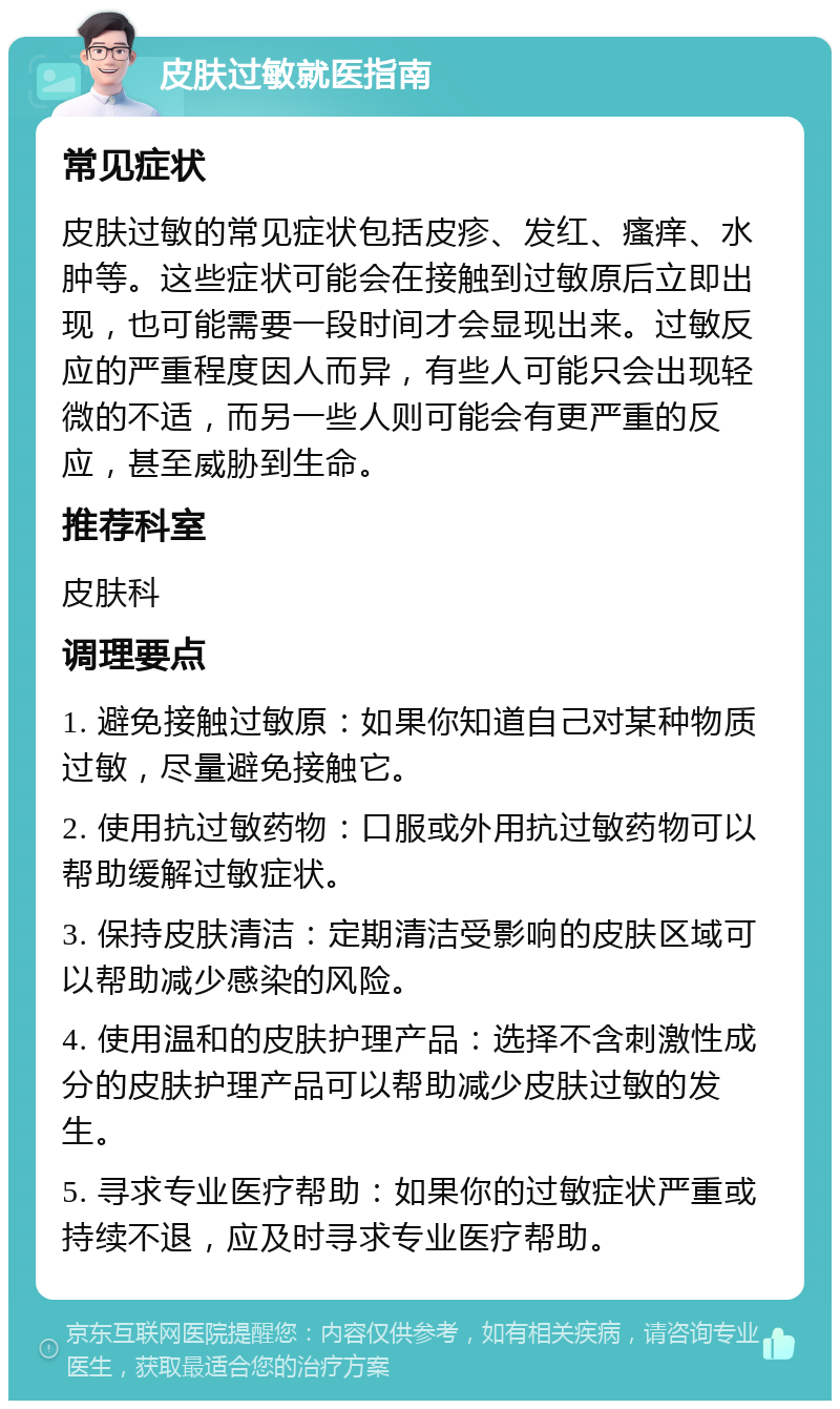 皮肤过敏就医指南 常见症状 皮肤过敏的常见症状包括皮疹、发红、瘙痒、水肿等。这些症状可能会在接触到过敏原后立即出现，也可能需要一段时间才会显现出来。过敏反应的严重程度因人而异，有些人可能只会出现轻微的不适，而另一些人则可能会有更严重的反应，甚至威胁到生命。 推荐科室 皮肤科 调理要点 1. 避免接触过敏原：如果你知道自己对某种物质过敏，尽量避免接触它。 2. 使用抗过敏药物：口服或外用抗过敏药物可以帮助缓解过敏症状。 3. 保持皮肤清洁：定期清洁受影响的皮肤区域可以帮助减少感染的风险。 4. 使用温和的皮肤护理产品：选择不含刺激性成分的皮肤护理产品可以帮助减少皮肤过敏的发生。 5. 寻求专业医疗帮助：如果你的过敏症状严重或持续不退，应及时寻求专业医疗帮助。