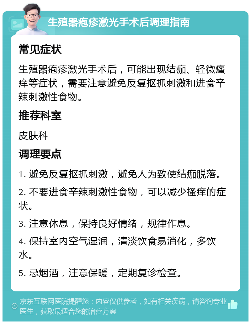 生殖器疱疹激光手术后调理指南 常见症状 生殖器疱疹激光手术后，可能出现结痂、轻微瘙痒等症状，需要注意避免反复抠抓刺激和进食辛辣刺激性食物。 推荐科室 皮肤科 调理要点 1. 避免反复抠抓刺激，避免人为致使结痂脱落。 2. 不要进食辛辣刺激性食物，可以减少搔痒的症状。 3. 注意休息，保持良好情绪，规律作息。 4. 保持室内空气湿润，清淡饮食易消化，多饮水。 5. 忌烟酒，注意保暖，定期复诊检查。