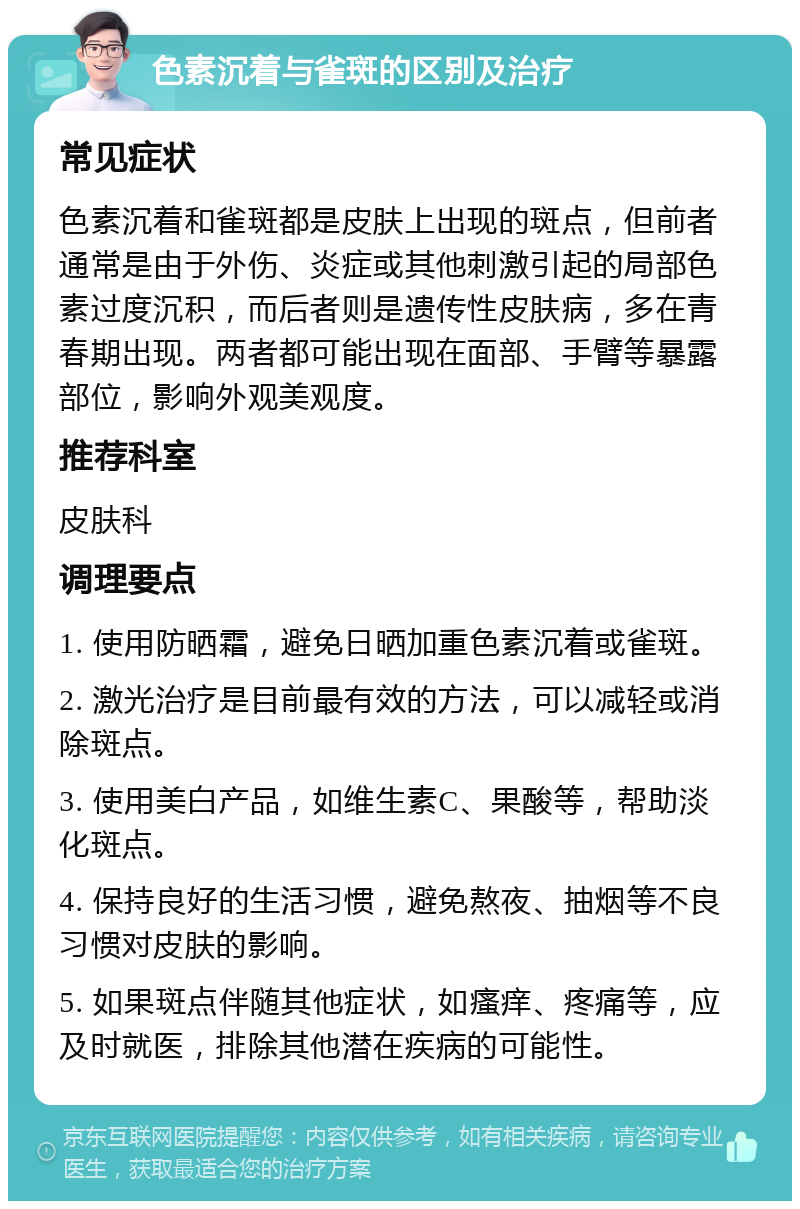 色素沉着与雀斑的区别及治疗 常见症状 色素沉着和雀斑都是皮肤上出现的斑点，但前者通常是由于外伤、炎症或其他刺激引起的局部色素过度沉积，而后者则是遗传性皮肤病，多在青春期出现。两者都可能出现在面部、手臂等暴露部位，影响外观美观度。 推荐科室 皮肤科 调理要点 1. 使用防晒霜，避免日晒加重色素沉着或雀斑。 2. 激光治疗是目前最有效的方法，可以减轻或消除斑点。 3. 使用美白产品，如维生素C、果酸等，帮助淡化斑点。 4. 保持良好的生活习惯，避免熬夜、抽烟等不良习惯对皮肤的影响。 5. 如果斑点伴随其他症状，如瘙痒、疼痛等，应及时就医，排除其他潜在疾病的可能性。