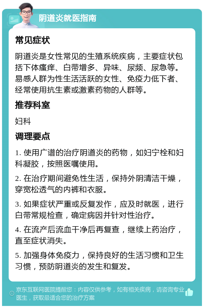 阴道炎就医指南 常见症状 阴道炎是女性常见的生殖系统疾病，主要症状包括下体瘙痒、白带增多、异味、尿频、尿急等。易感人群为性生活活跃的女性、免疫力低下者、经常使用抗生素或激素药物的人群等。 推荐科室 妇科 调理要点 1. 使用广谱的治疗阴道炎的药物，如妇宁栓和妇科凝胶，按照医嘱使用。 2. 在治疗期间避免性生活，保持外阴清洁干燥，穿宽松透气的内裤和衣服。 3. 如果症状严重或反复发作，应及时就医，进行白带常规检查，确定病因并针对性治疗。 4. 在流产后流血干净后再复查，继续上药治疗，直至症状消失。 5. 加强身体免疫力，保持良好的生活习惯和卫生习惯，预防阴道炎的发生和复发。