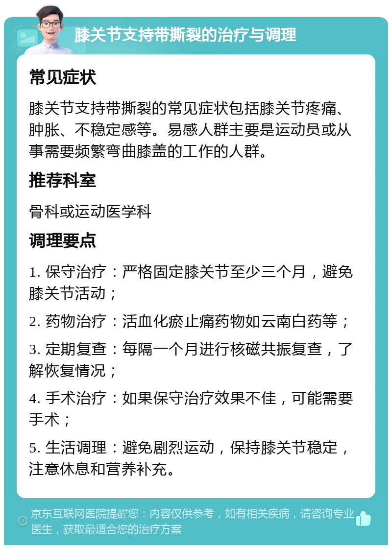 膝关节支持带撕裂的治疗与调理 常见症状 膝关节支持带撕裂的常见症状包括膝关节疼痛、肿胀、不稳定感等。易感人群主要是运动员或从事需要频繁弯曲膝盖的工作的人群。 推荐科室 骨科或运动医学科 调理要点 1. 保守治疗：严格固定膝关节至少三个月，避免膝关节活动； 2. 药物治疗：活血化瘀止痛药物如云南白药等； 3. 定期复查：每隔一个月进行核磁共振复查，了解恢复情况； 4. 手术治疗：如果保守治疗效果不佳，可能需要手术； 5. 生活调理：避免剧烈运动，保持膝关节稳定，注意休息和营养补充。