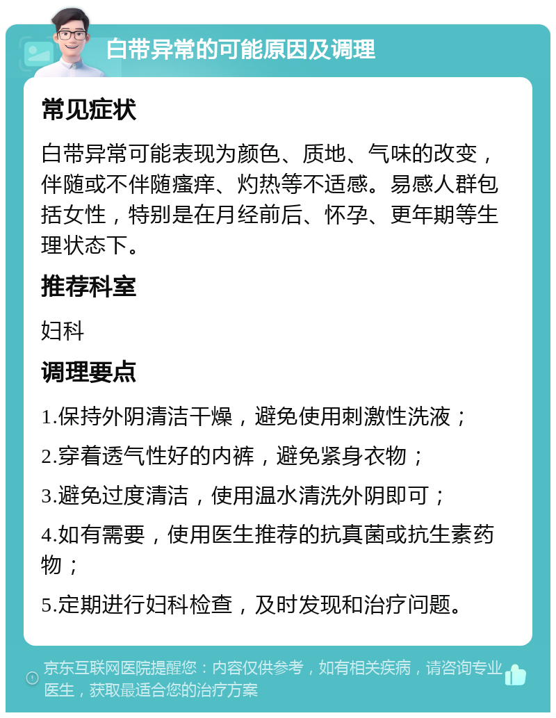 白带异常的可能原因及调理 常见症状 白带异常可能表现为颜色、质地、气味的改变，伴随或不伴随瘙痒、灼热等不适感。易感人群包括女性，特别是在月经前后、怀孕、更年期等生理状态下。 推荐科室 妇科 调理要点 1.保持外阴清洁干燥，避免使用刺激性洗液； 2.穿着透气性好的内裤，避免紧身衣物； 3.避免过度清洁，使用温水清洗外阴即可； 4.如有需要，使用医生推荐的抗真菌或抗生素药物； 5.定期进行妇科检查，及时发现和治疗问题。