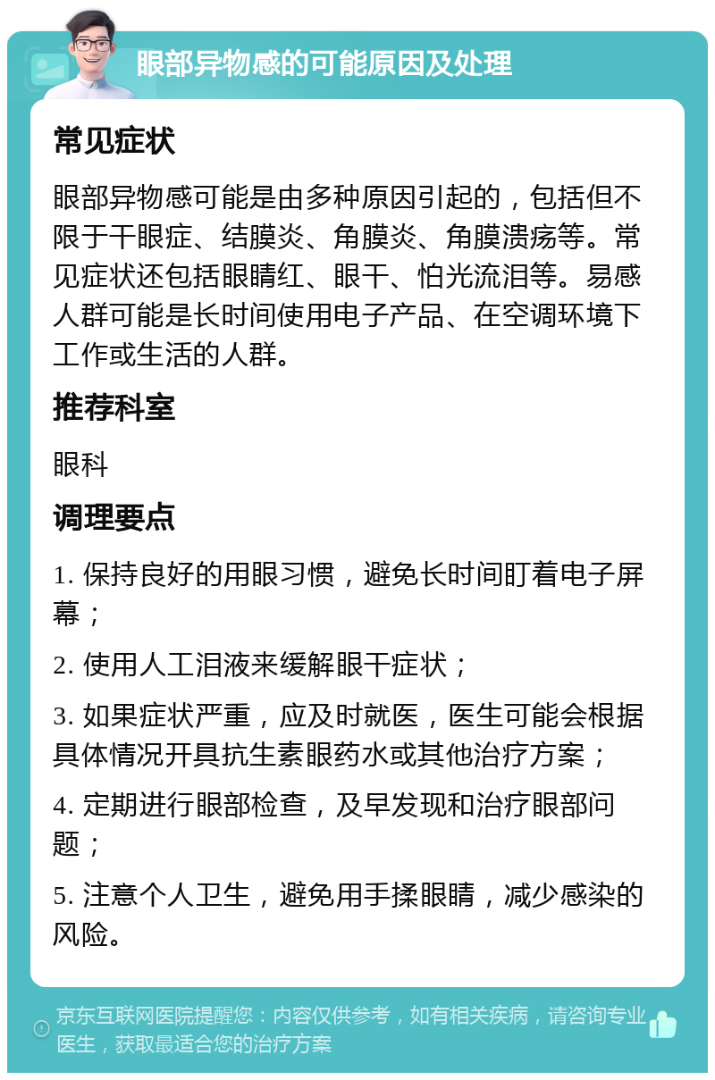 眼部异物感的可能原因及处理 常见症状 眼部异物感可能是由多种原因引起的，包括但不限于干眼症、结膜炎、角膜炎、角膜溃疡等。常见症状还包括眼睛红、眼干、怕光流泪等。易感人群可能是长时间使用电子产品、在空调环境下工作或生活的人群。 推荐科室 眼科 调理要点 1. 保持良好的用眼习惯，避免长时间盯着电子屏幕； 2. 使用人工泪液来缓解眼干症状； 3. 如果症状严重，应及时就医，医生可能会根据具体情况开具抗生素眼药水或其他治疗方案； 4. 定期进行眼部检查，及早发现和治疗眼部问题； 5. 注意个人卫生，避免用手揉眼睛，减少感染的风险。