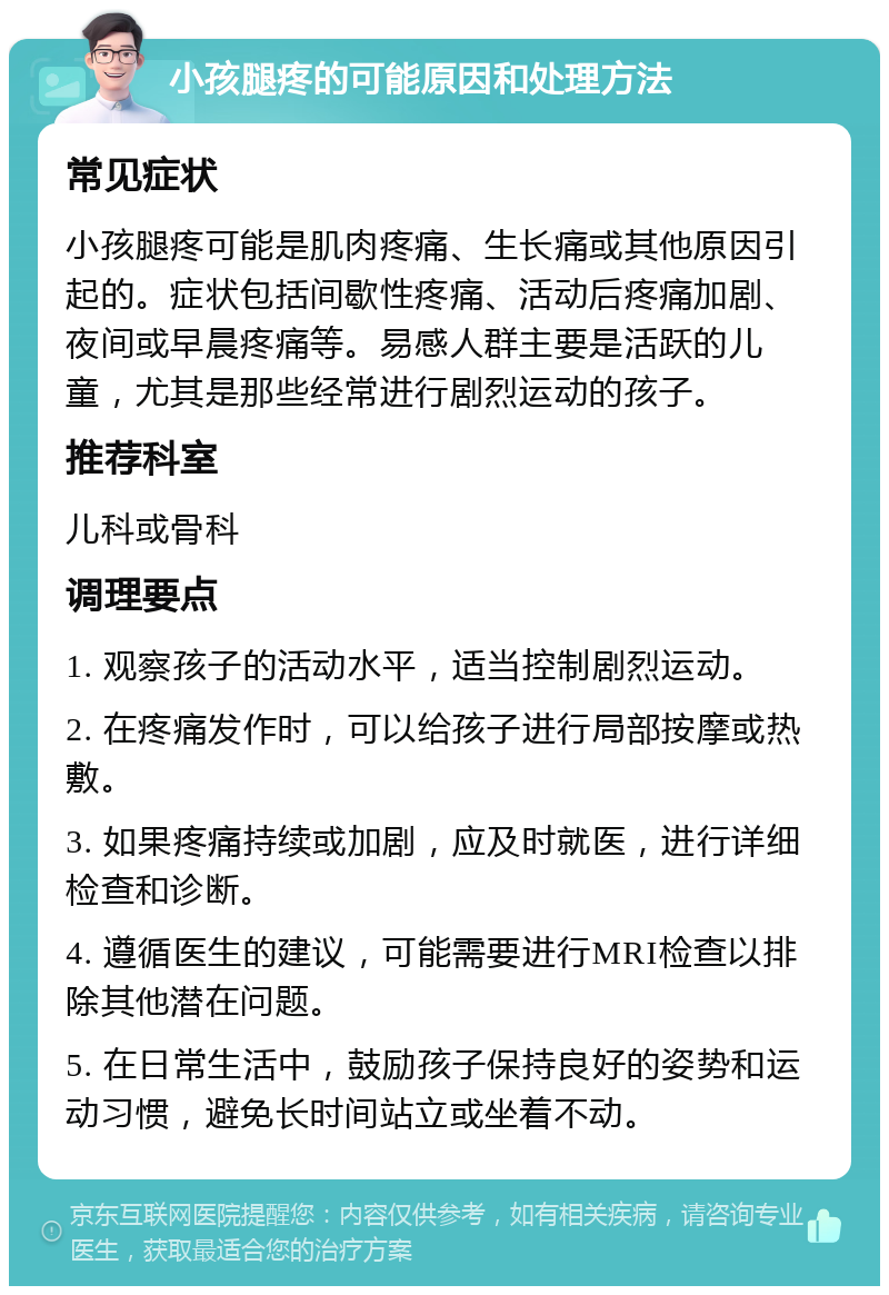 小孩腿疼的可能原因和处理方法 常见症状 小孩腿疼可能是肌肉疼痛、生长痛或其他原因引起的。症状包括间歇性疼痛、活动后疼痛加剧、夜间或早晨疼痛等。易感人群主要是活跃的儿童，尤其是那些经常进行剧烈运动的孩子。 推荐科室 儿科或骨科 调理要点 1. 观察孩子的活动水平，适当控制剧烈运动。 2. 在疼痛发作时，可以给孩子进行局部按摩或热敷。 3. 如果疼痛持续或加剧，应及时就医，进行详细检查和诊断。 4. 遵循医生的建议，可能需要进行MRI检查以排除其他潜在问题。 5. 在日常生活中，鼓励孩子保持良好的姿势和运动习惯，避免长时间站立或坐着不动。