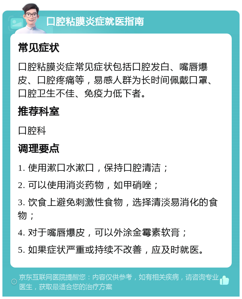 口腔粘膜炎症就医指南 常见症状 口腔粘膜炎症常见症状包括口腔发白、嘴唇爆皮、口腔疼痛等，易感人群为长时间佩戴口罩、口腔卫生不佳、免疫力低下者。 推荐科室 口腔科 调理要点 1. 使用漱口水漱口，保持口腔清洁； 2. 可以使用消炎药物，如甲硝唑； 3. 饮食上避免刺激性食物，选择清淡易消化的食物； 4. 对于嘴唇爆皮，可以外涂金霉素软膏； 5. 如果症状严重或持续不改善，应及时就医。